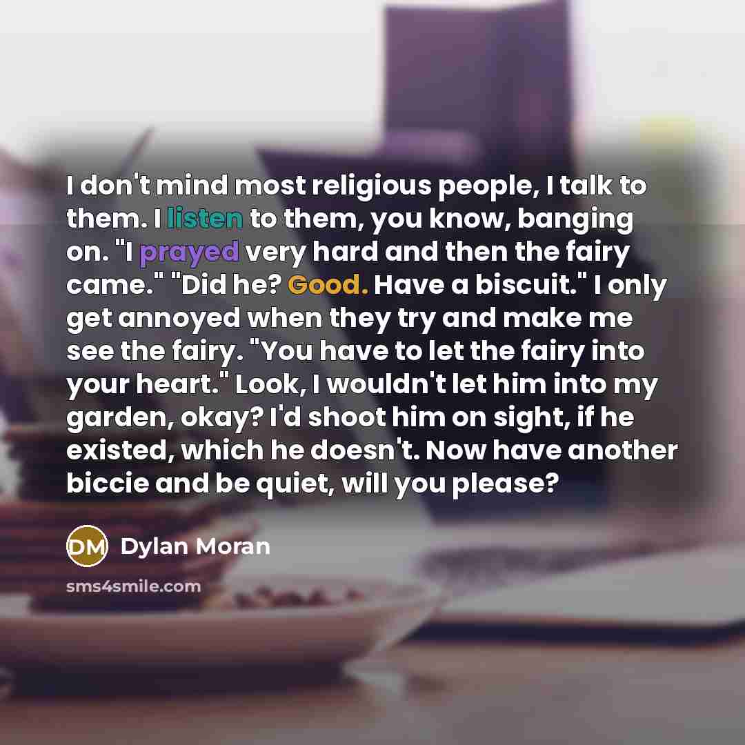 “I don't mind most religious people, I talk to them. I listen to them, you know, banging on. "I prayed very hard and then the fairy came." "Did he? Good. Have a biscuit." I only get annoyed when they try and make me see the fairy. "You have to let the fairy into your heart." Look, I wouldn't let…” quote by Dylan Moran