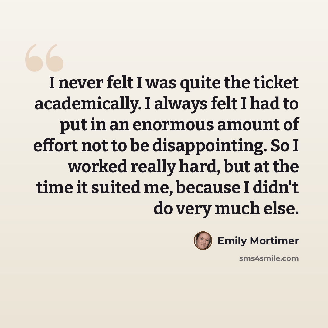 “I never felt I was quite the ticket academically. I always felt I had to put in an enormous amount of effort not to be disappointing. So I worked really hard, but at the time it suited me, because I didn't do very much else.” quote by Emily Mortimer