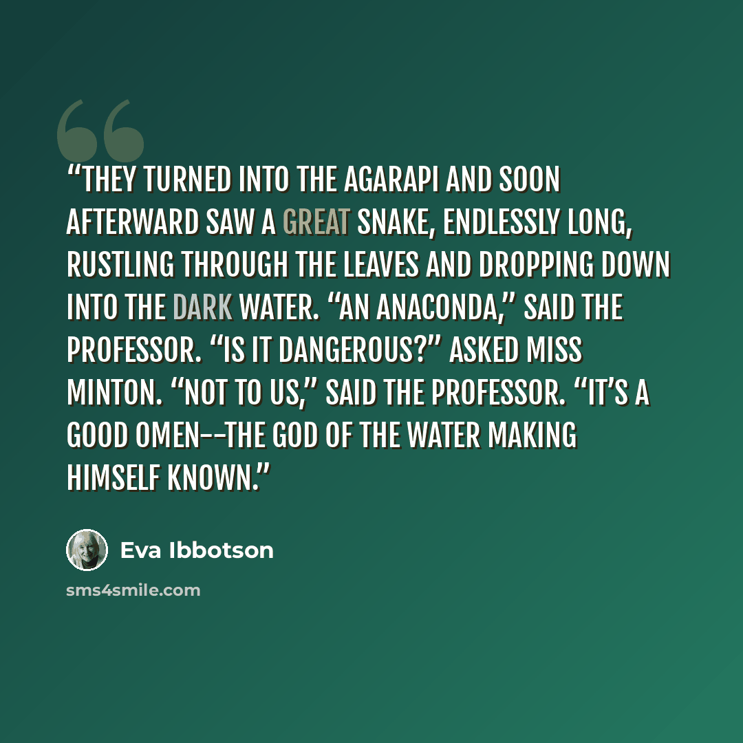 “They turned into the Agarapi and soon afterward saw a great snake, endlessly long, rustling through the leaves and dropping down into the dark water. “An anaconda,” said the professor. “Is it dangerous?” asked Miss Minton. “Not to us,” said the professor. “It’s a good omen--the God of the Water…” quote by Eva Ibbotson