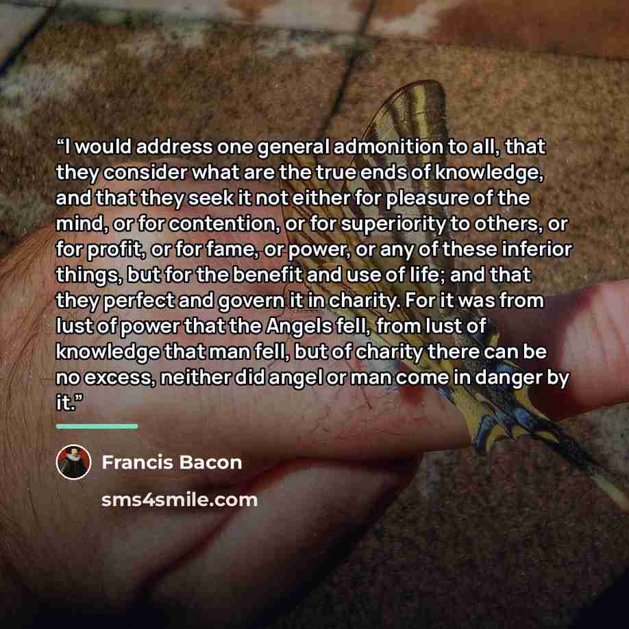 “I would address one general admonition to all, that they consider what are the true ends of knowledge, and that they seek it not either for pleasure of the mind, or for contention, or for superiority to others, or for profit, or for fame, or power, or any of these inferior things, but for the…” quote by Francis Bacon