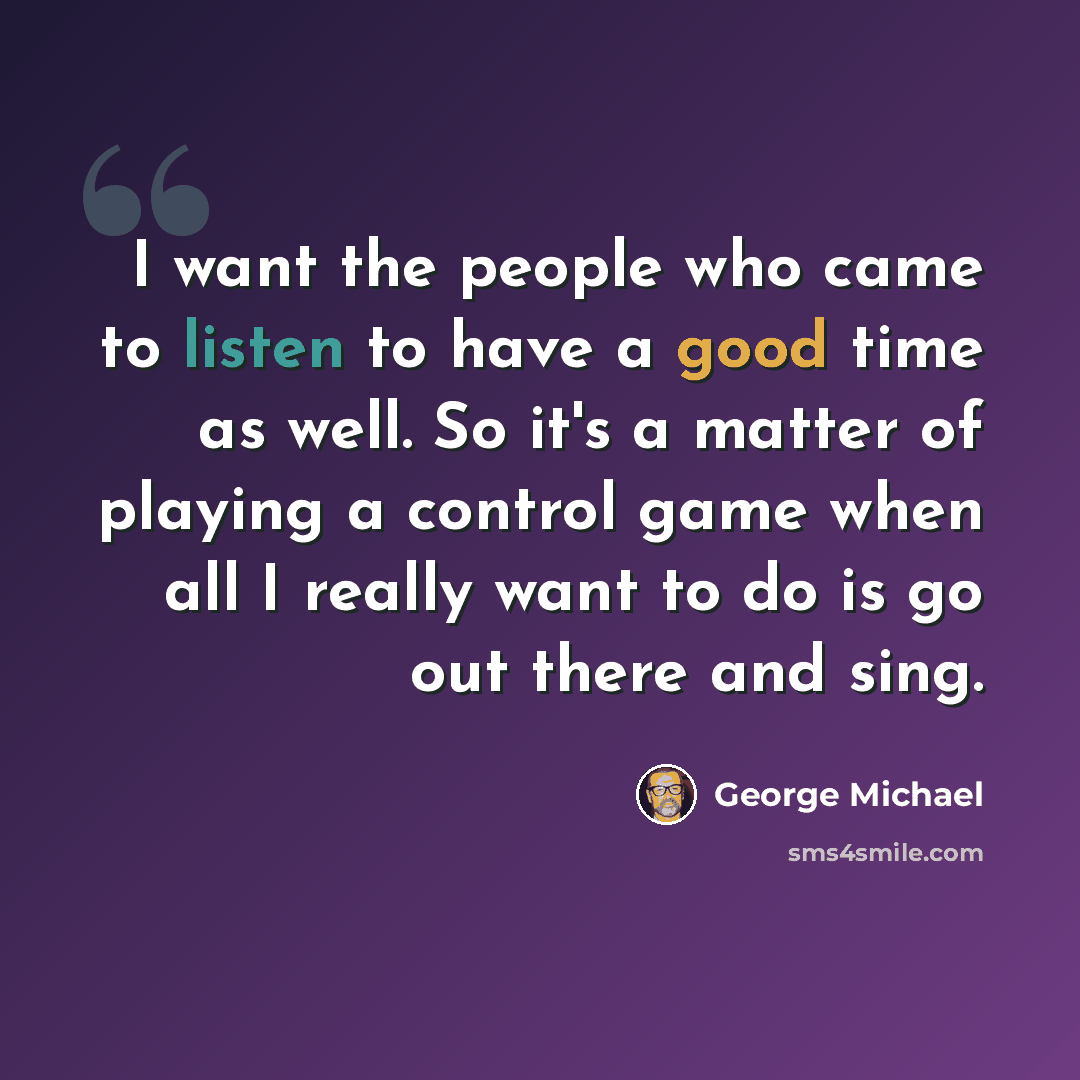 “I want the people who came to listen to have a good time as well. So it's a matter of playing a control game when all I really want to do is go out there and sing.” quote by George Michael