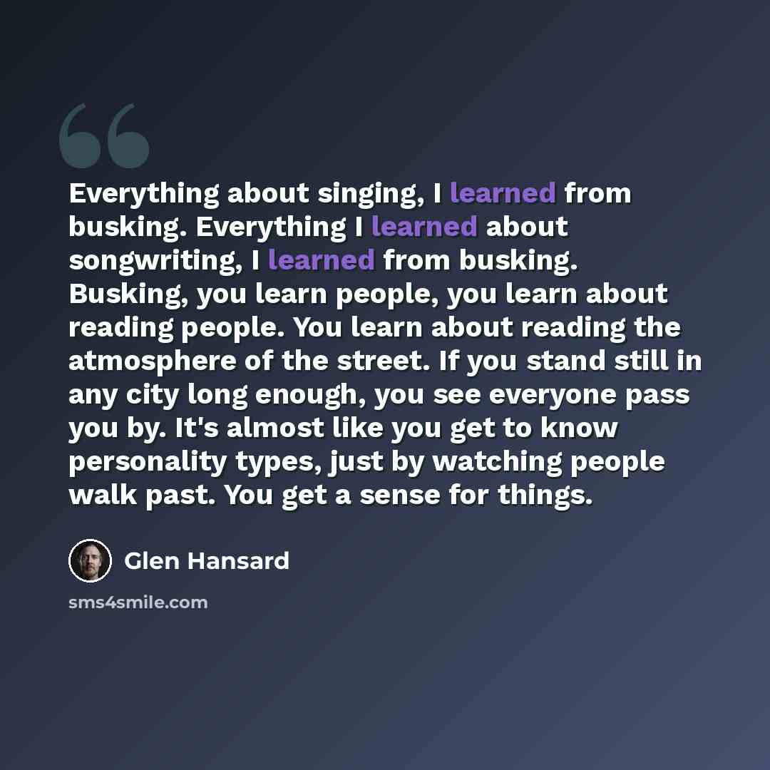 “Everything about singing, I learned from busking. Everything I learned about songwriting, I learned from busking. Busking, you learn people, you learn about reading people. You learn about reading the atmosphere of the street. If you stand still in any city long enough, you see everyone pass you…” quote by Glen Hansard