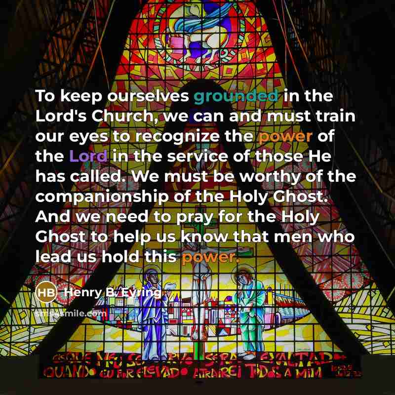 “To keep ourselves grounded in the Lord's Church, we can and must train our eyes to recognize the power of the Lord in the service of those He has called. We must be worthy of the companionship of the Holy Ghost. And we need to pray for the Holy Ghost to help us know that men who lead us hold this…” quote by Henry B. Eyring