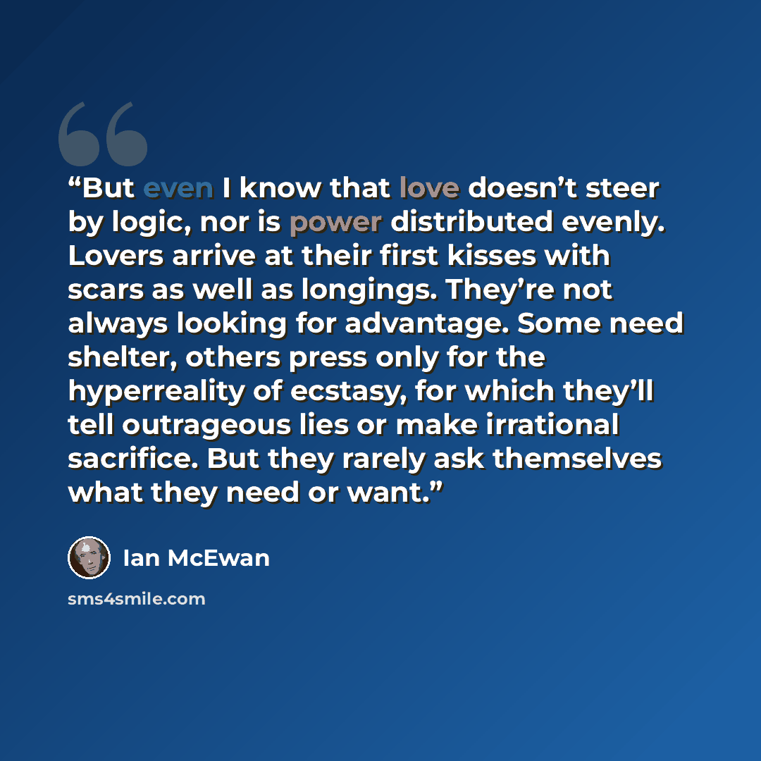“But even I know that love doesn’t steer by logic, nor is power distributed evenly. Lovers arrive at their first kisses with scars as well as longings. They’re not always looking for advantage. Some need shelter, others press only for the hyperreality of ecstasy, for which they’ll tell outrageous…” quote by Ian McEwan