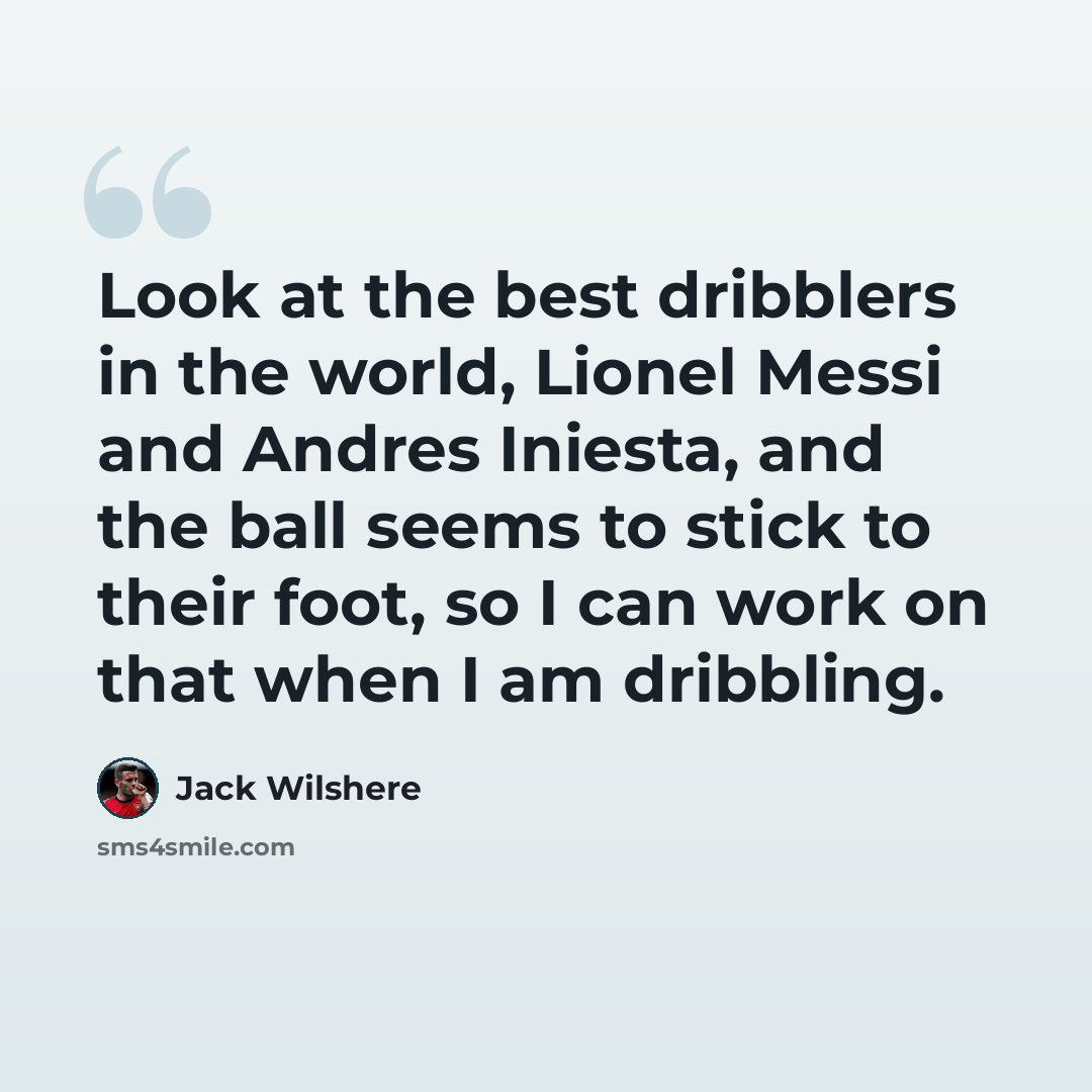 “Look at the best dribblers in the world, Lionel Messi and Andres Iniesta, and the ball seems to stick to their foot, so I can work on that when I am dribbling.” quote by Jack Wilshere