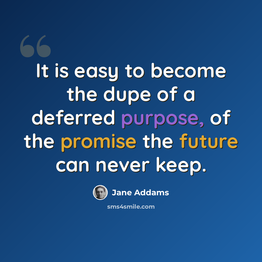 “It is easy to become the dupe of a deferred purpose, of the promise the future can never keep.” quote by Jane Addams