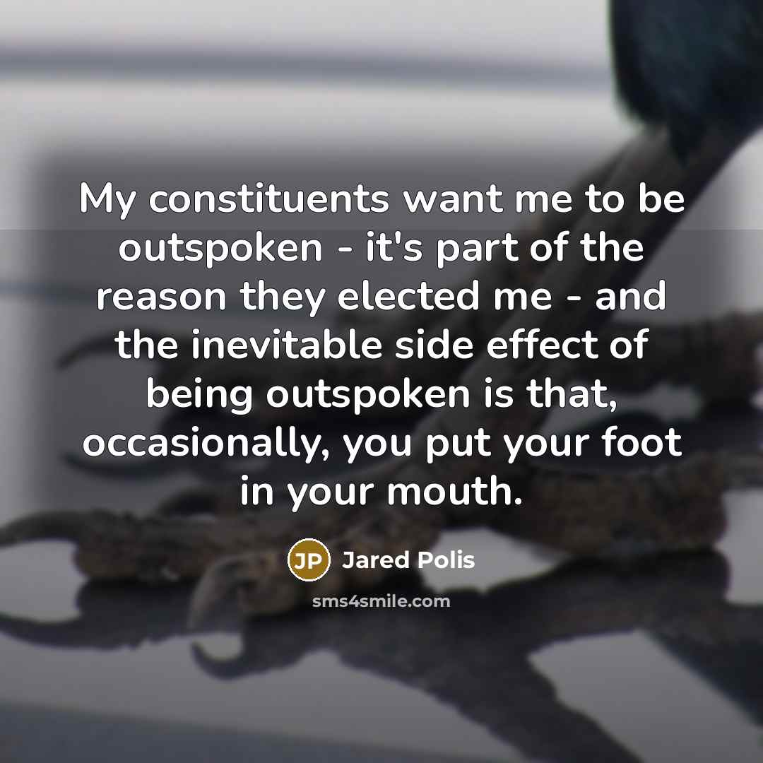 “My constituents want me to be outspoken - it's part of the reason they elected me - and the inevitable side effect of being outspoken is that, occasionally, you put your foot in your mouth.” quote by Jared Polis