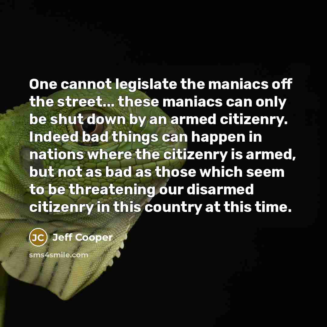 “One cannot legislate the maniacs off the street... these maniacs can only be shut down by an armed citizenry. Indeed bad things can happen in nations where the citizenry is armed, but not as bad as those which seem to be threatening our disarmed citizenry in this country at this time.” quote by Jeff Cooper