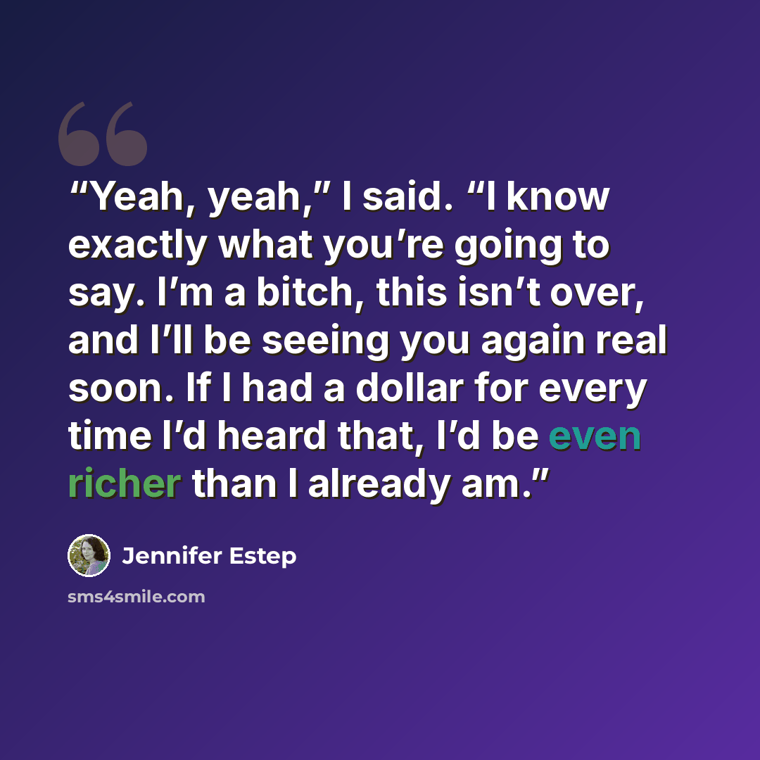 “Yeah, yeah,” I said. “I know exactly what you’re going to say. I’m a bitch, this isn’t over, and I’ll be seeing you again real soon. If I had a dollar for every time I’d heard that, I’d be even richer than I already am.” quote by Jennifer Estep