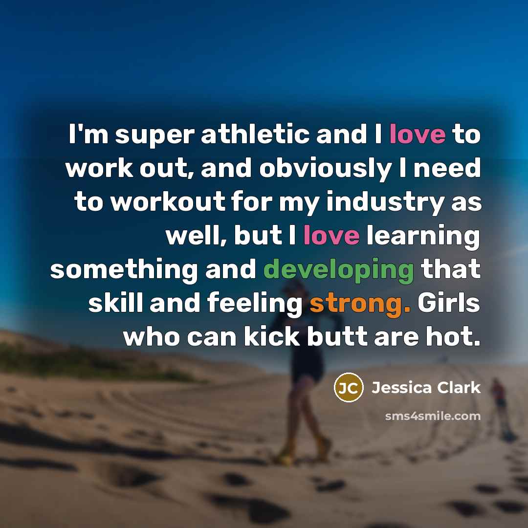 “I'm super athletic and I love to work out, and obviously I need to workout for my industry as well, but I love learning something and developing that skill and feeling strong. Girls who can kick butt are hot.” quote by Jessica Clark
