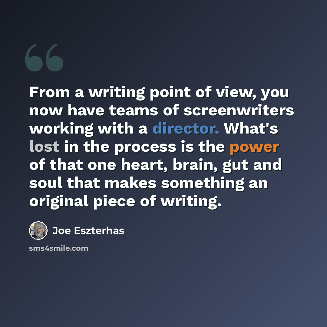 “From a writing point of view, you now have teams of screenwriters working with a director. What's lost in the process is the power of that one heart, brain, gut and soul that makes something an original piece of writing.” quote by Joe Eszterhas
