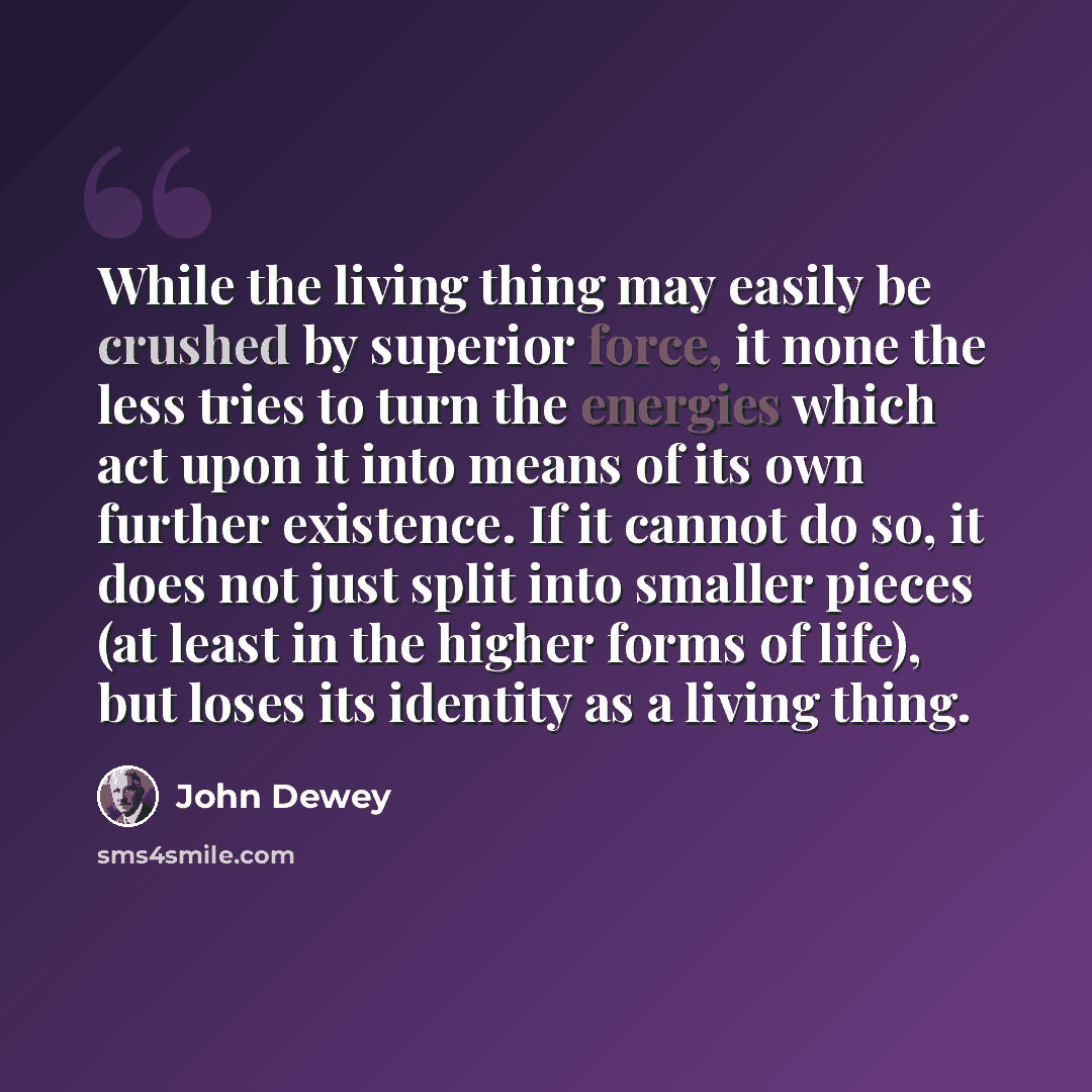 “While the living thing may easily be crushed by superior force, it none the less tries to turn the energies which act upon it into means of its own further existence. If it cannot do so, it does not just split into smaller pieces (at least in the higher forms of life), but loses its identity as a…” quote by John Dewey