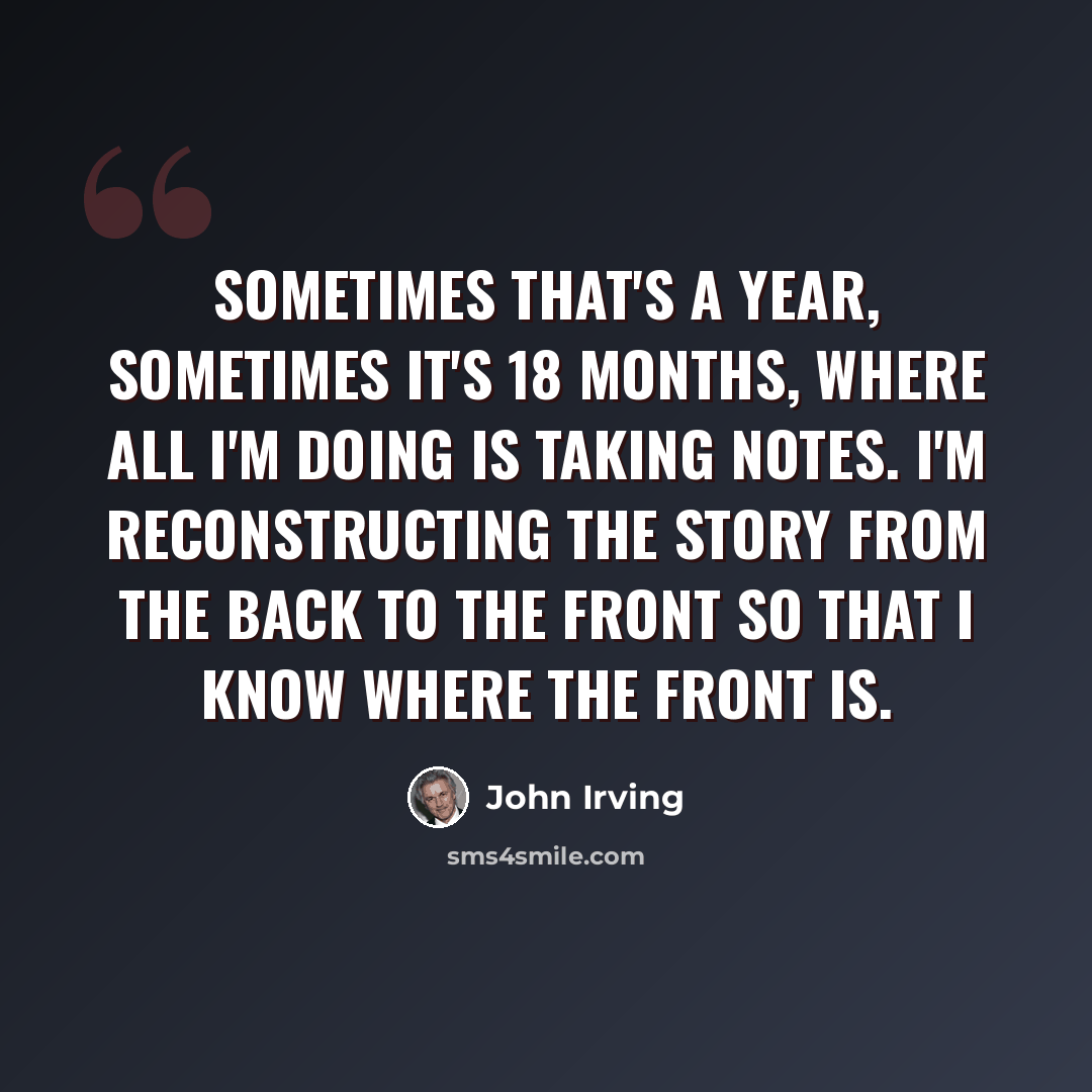 “Sometimes that's a year, sometimes it's 18 months, where all I'm doing is taking notes. I'm reconstructing the story from the back to the front so that I know where the front is.” quote by John Irving