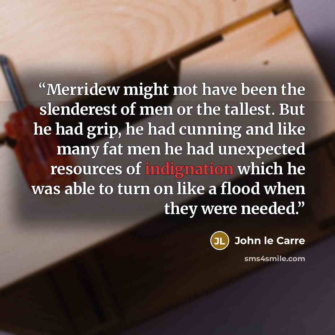 “Merridew might not have been the slenderest of men or the tallest. But he had grip, he had cunning and like many fat men he had unexpected resources of indignation which he was able to turn on like a flood when they were needed.” quote by John le Carré