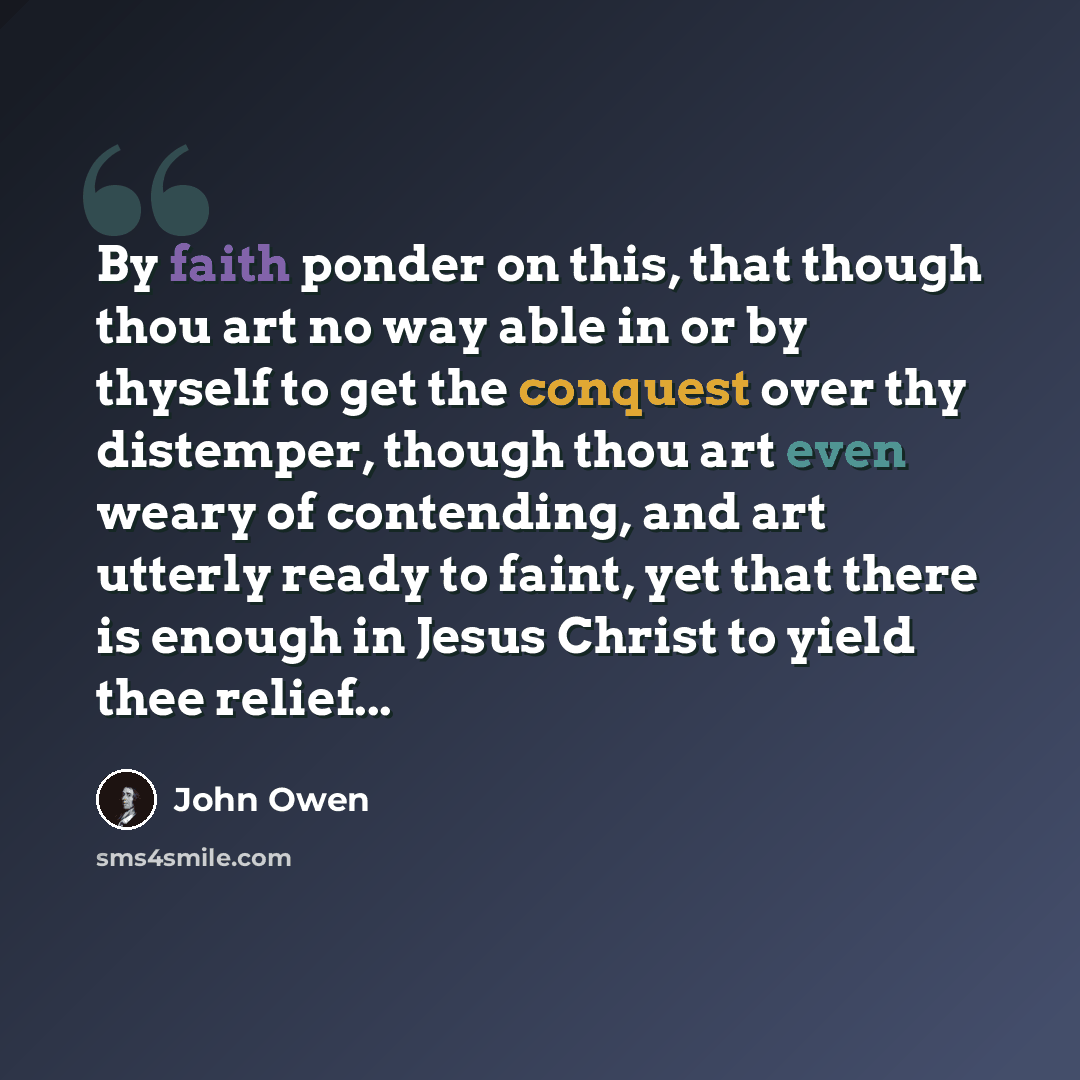 “By faith ponder on this, that though thou art no way able in or by thyself to get the conquest over thy distemper, though thou art even weary of contending, and art utterly ready to faint, yet that there is enough in Jesus Christ to yield thee relief...” quote by John Owen