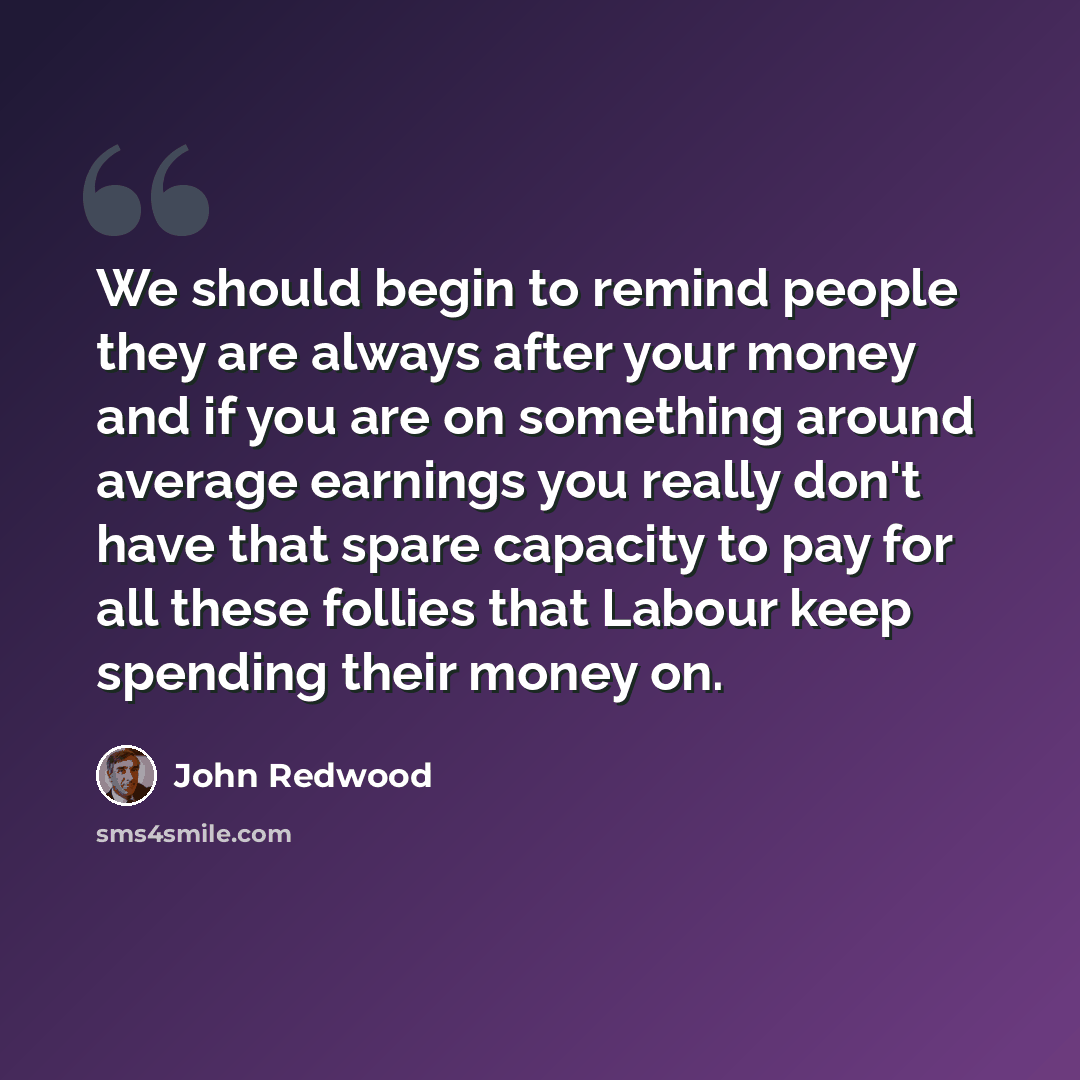 “We should begin to remind people they are always after your money and if you are on something around average earnings you really don't have that spare capacity to pay for all these follies that Labour keep spending their money on.” quote by John Redwood
