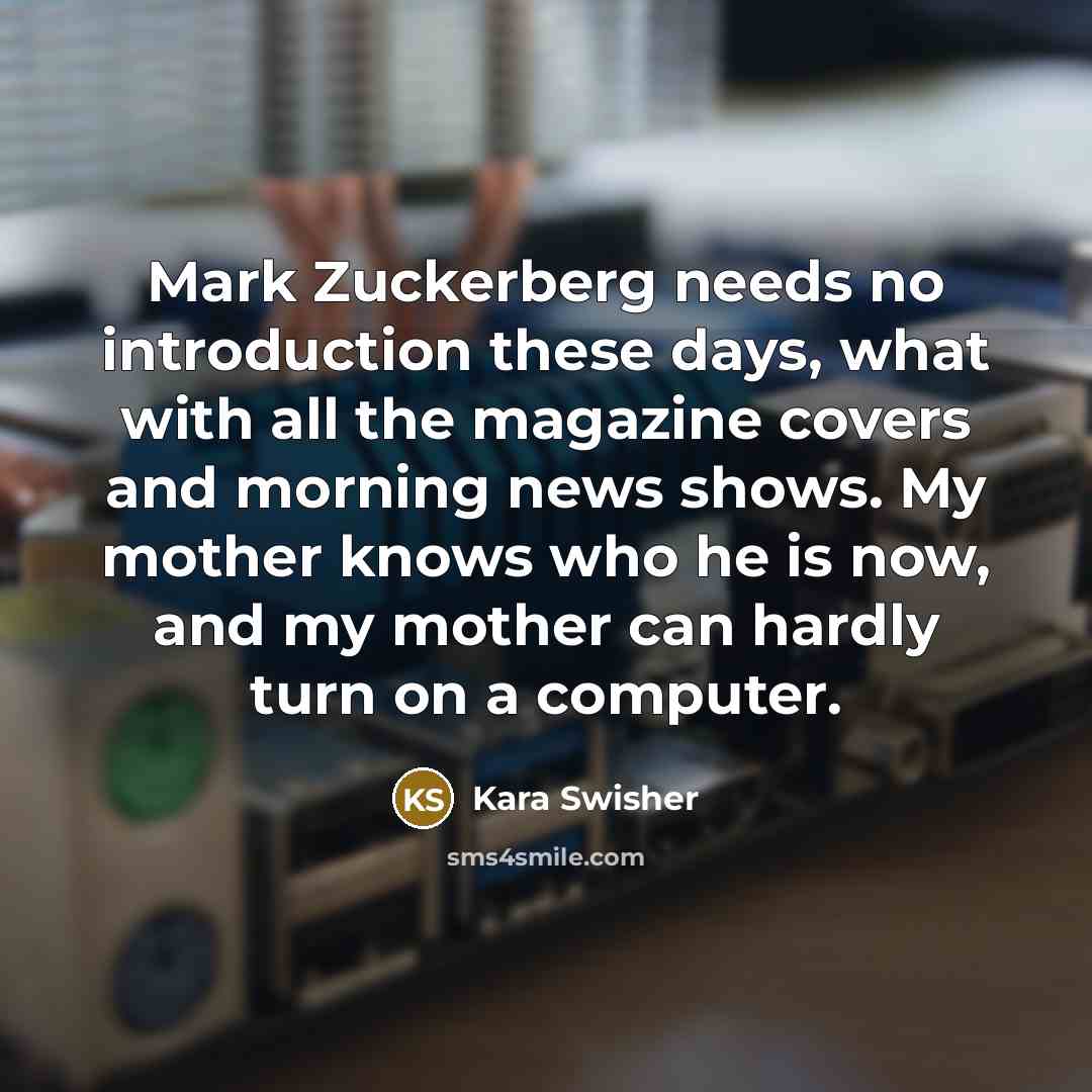 “Mark Zuckerberg needs no introduction these days, what with all the magazine covers and morning news shows. My mother knows who he is now, and my mother can hardly turn on a computer.” quote by Kara Swisher