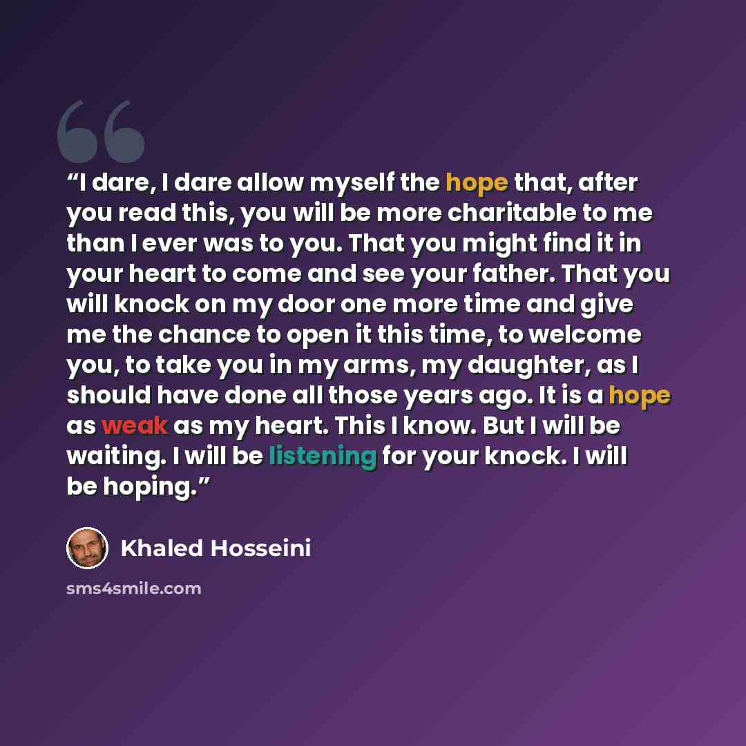 “I dare, I dare allow myself the hope that, after you read this, you will be more charitable to me than I ever was to you. That you might find it in your heart to come and see your father. That you will knock on my door one more time and give me the chance to open it this time, to welcome you, to…” quote by Khaled Hosseini