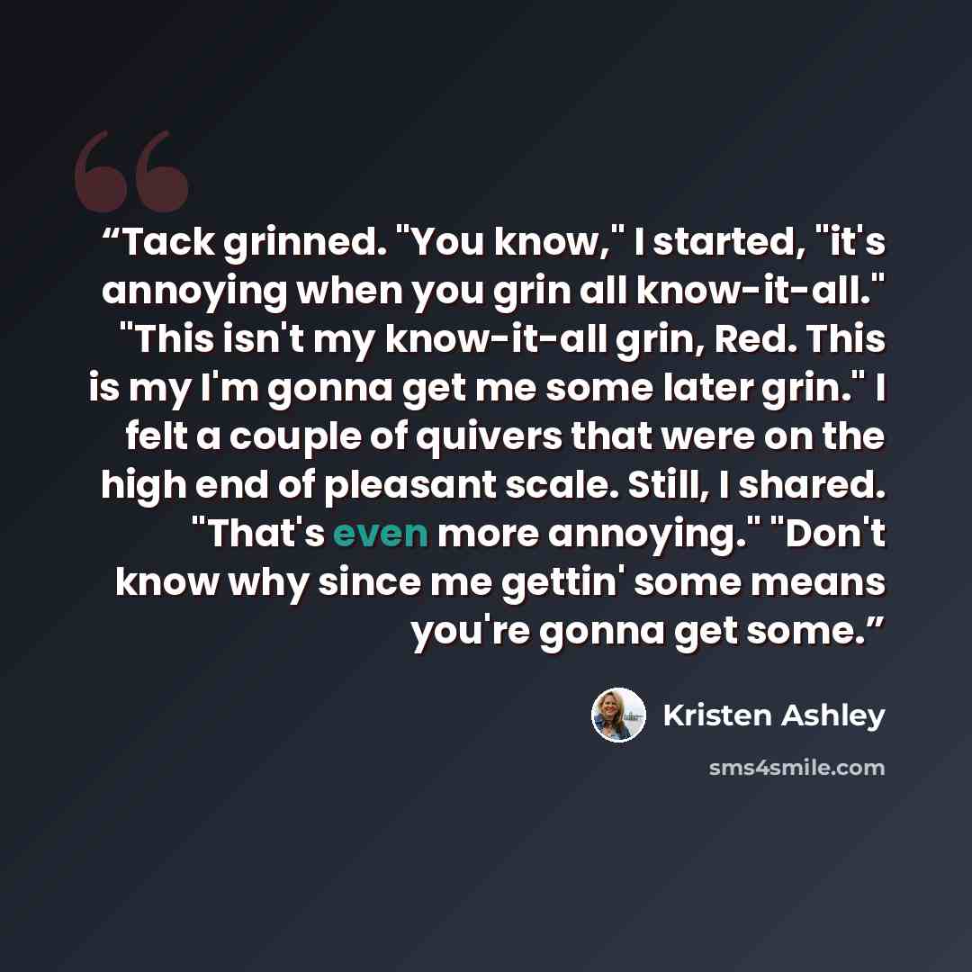 “Tack grinned. "You know," I started, "it's annoying when you grin all know-it-all." "This isn't my know-it-all grin, Red. This is my I'm gonna get me some later grin." I felt a couple of quivers that were on the high end of pleasant scale. Still, I shared. "That's even more annoying." "Don't know…” quote by Kristen Ashley
