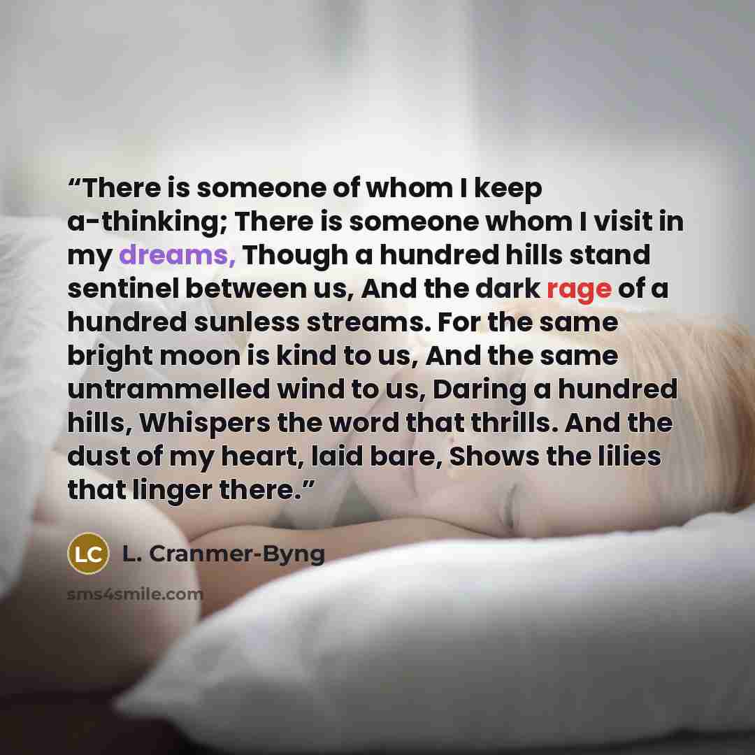 “There is someone of whom I keep a-thinking; There is someone whom I visit in my dreams, Though a hundred hills stand sentinel between us, And the dark rage of a hundred sunless streams. For the same bright moon is kind to us, And the same untrammelled wind to us, Daring a hundred hills, Whispers…” quote by L. Cranmer-Byng