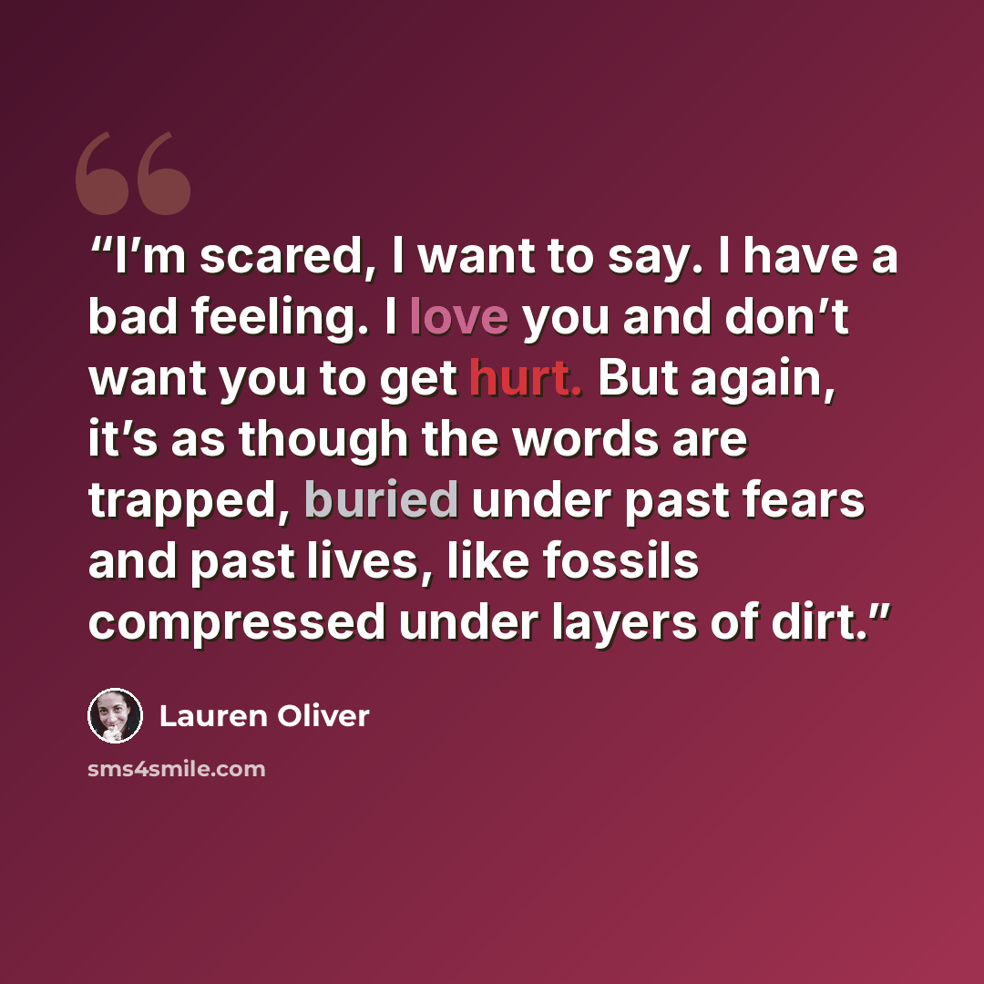 “I’m scared, I want to say. I have a bad feeling. I love you and don’t want you to get hurt. But again, it’s as though the words are trapped, buried under past fears and past lives, like fossils compressed under layers of dirt.” quote by Lauren Oliver