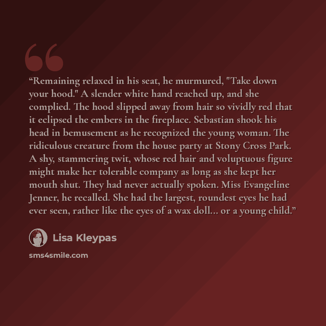 “Remaining relaxed in his seat, he murmured, "Take down your hood." A slender white hand reached up, and she complied. The hood slipped away from hair so vividly red that it eclipsed the embers in the fireplace. Sebastian shook his head in bemusement as he recognized the young woman. The ridiculous…” quote by Lisa Kleypas