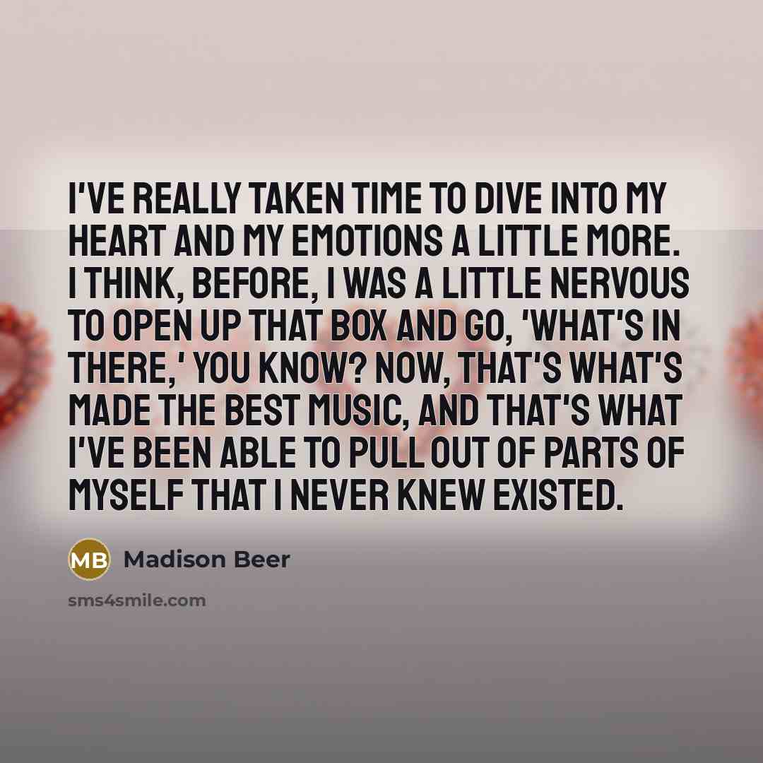 “I've really taken time to dive into my heart and my emotions a little more. I think, before, I was a little nervous to open up that box and go, 'What's in there,' you know? Now, that's what's made the best music, and that's what I've been able to pull out of parts of myself that I never knew…” quote by Madison Beer