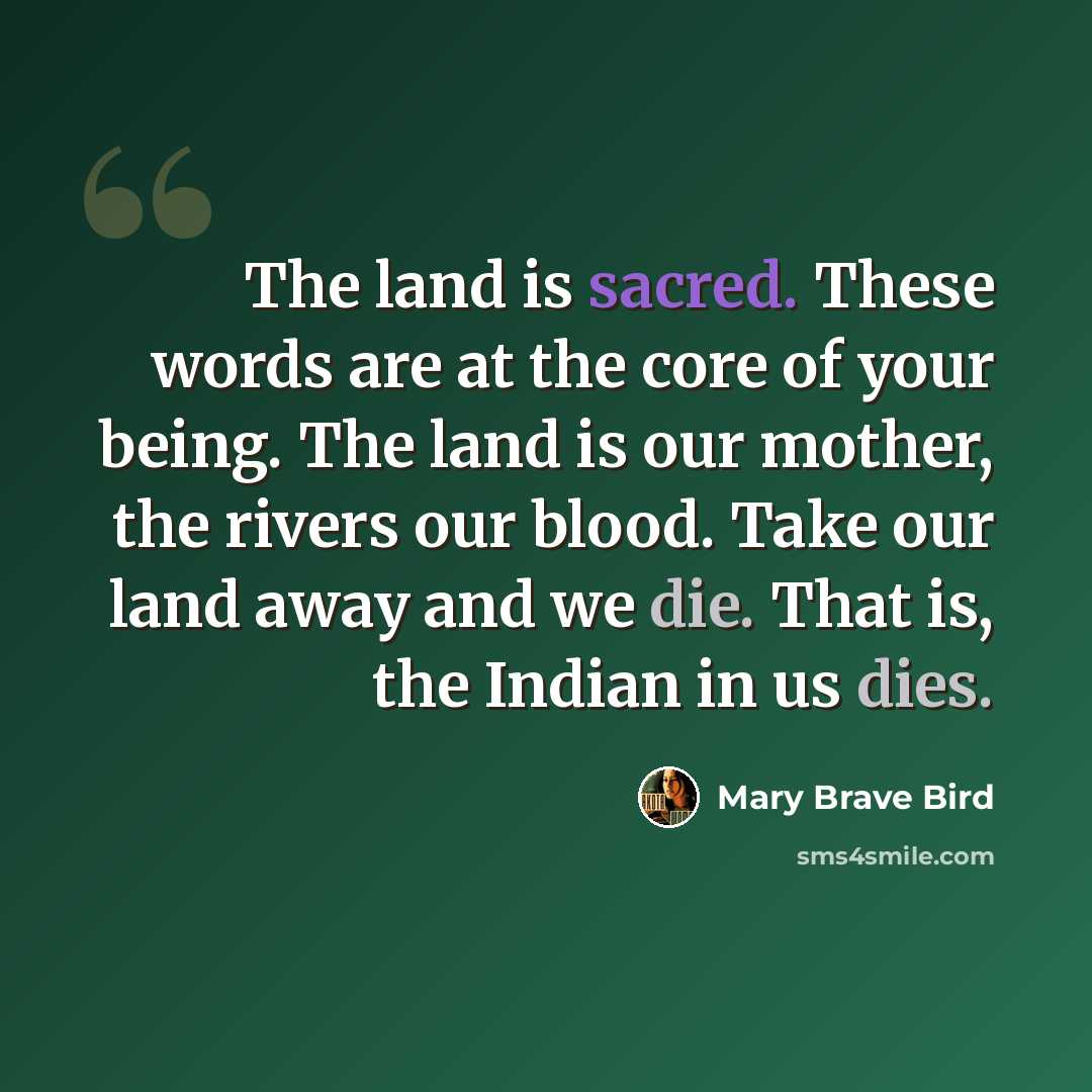 “The land is sacred. These words are at the core of your being. The land is our mother, the rivers our blood. Take our land away and we die. That is, the Indian in us dies.” quote by Mary Brave Bird