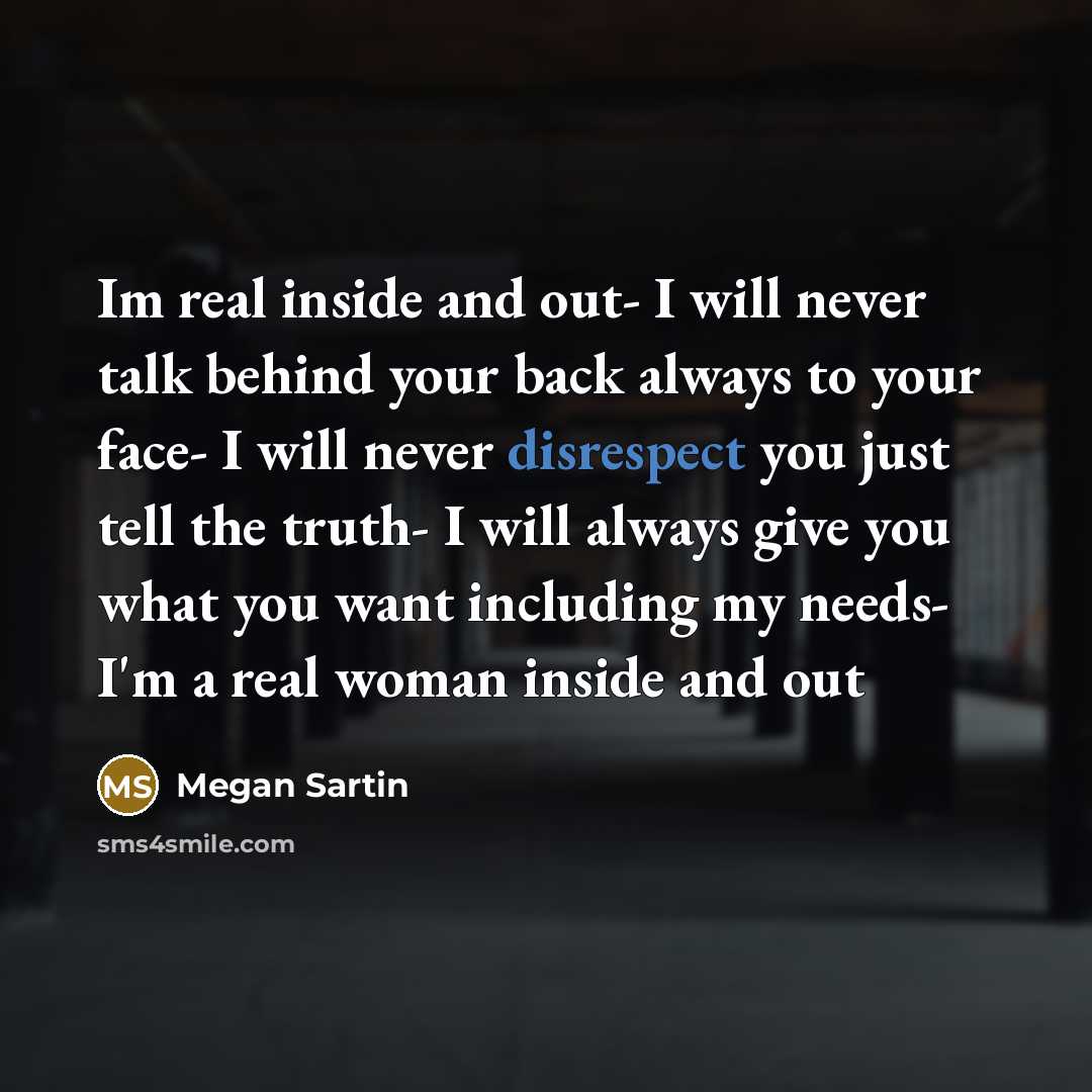 “Im real inside and out- I will never talk behind your back always to your face- I will never disrespect you just tell the truth- I will always give you what you want including my needs- I'm a real woman inside and out” quote by Megan Sartin