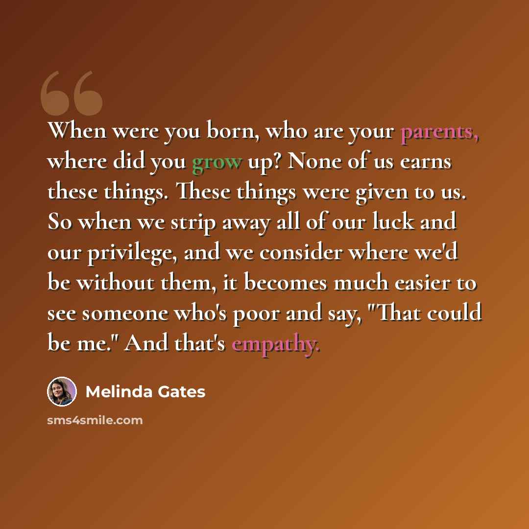 “When were you born, who are your parents, where did you grow up? None of us earns these things. These things were given to us. So when we strip away all of our luck and our privilege, and we consider where we'd be without them, it becomes much easier to see someone who's poor and say, "That could…” quote by Melinda Gates