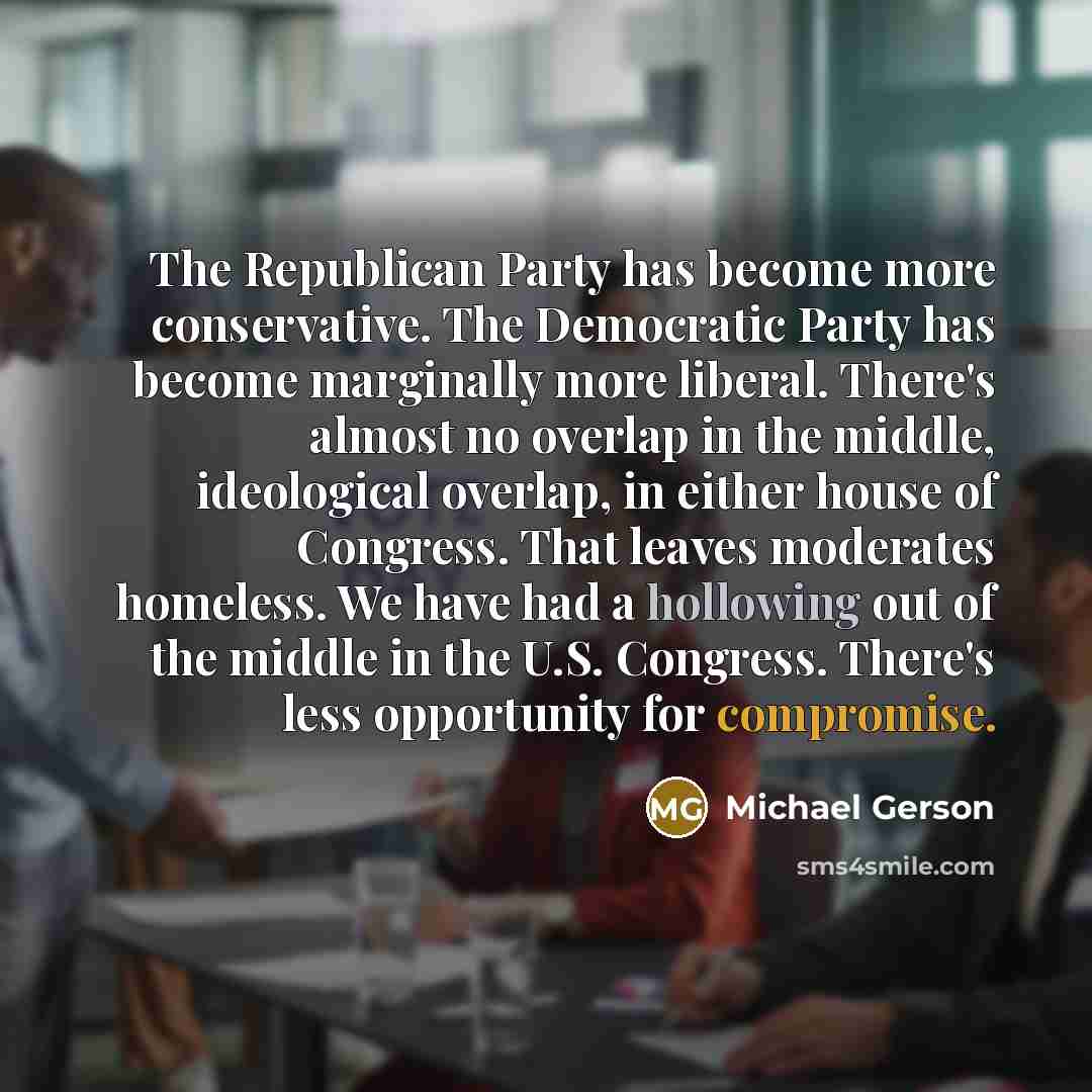 “The Republican Party has become more conservative. The Democratic Party has become marginally more liberal. There's almost no overlap in the middle, ideological overlap, in either house of Congress. That leaves moderates homeless. We have had a hollowing out of the middle in the U.S. Congress…” quote by Michael Gerson