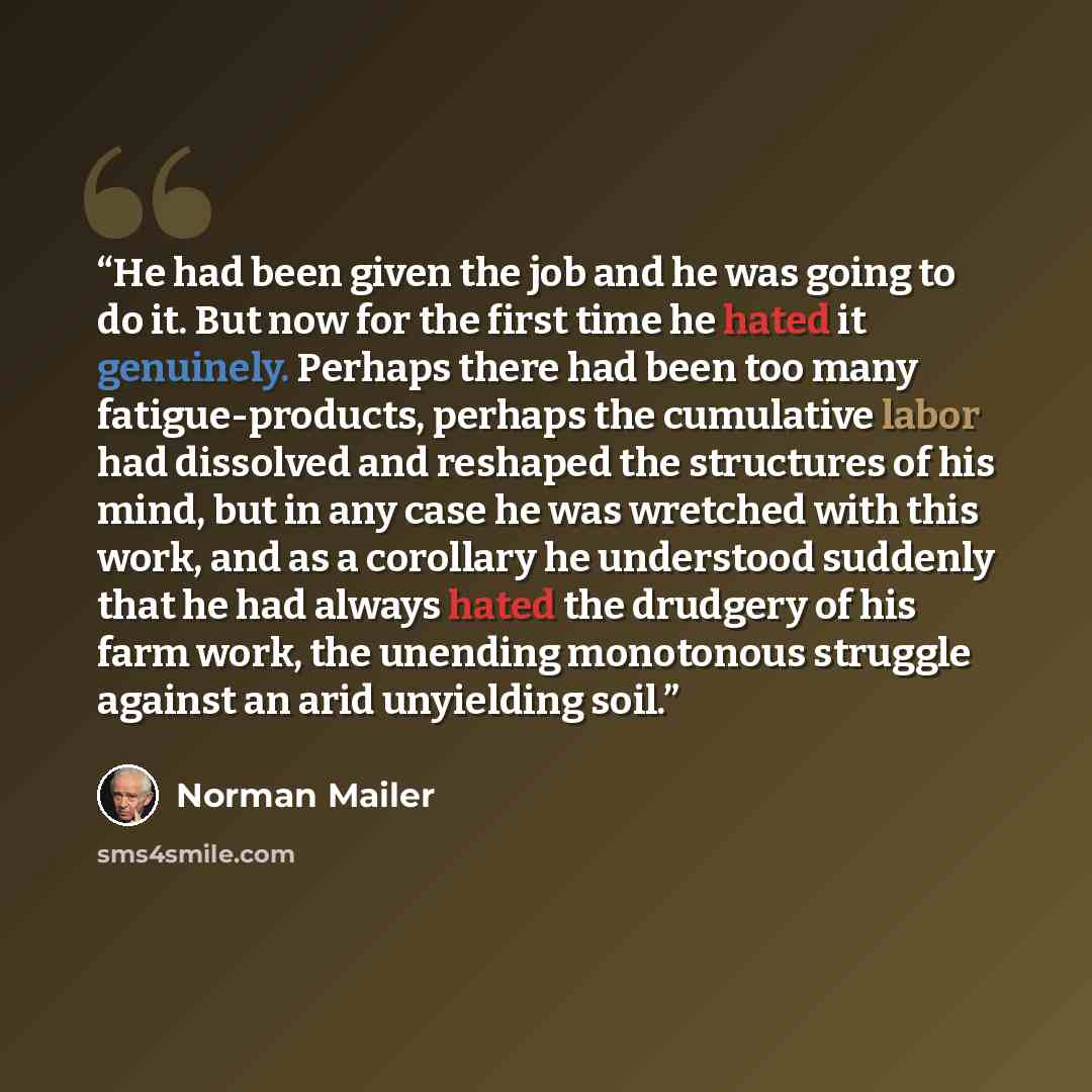 “He had been given the job and he was going to do it. But now for the first time he hated it genuinely. Perhaps there had been too many fatigue-products, perhaps the cumulative labor had dissolved and reshaped the structures of his mind, but in any case he was wretched with this work, and as a…” quote by Norman Mailer