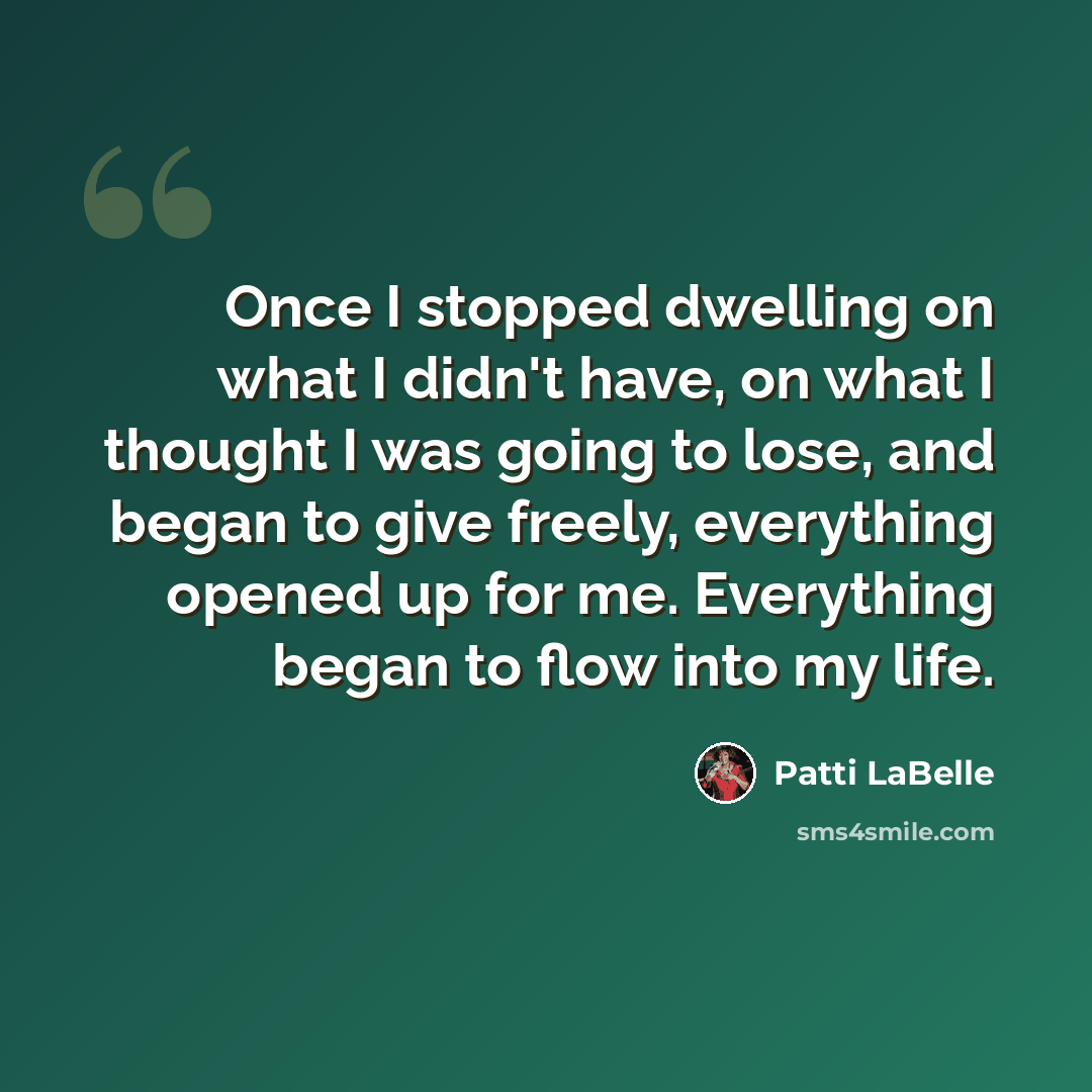 “Once I stopped dwelling on what I didn't have, on what I thought I was going to lose, and began to give freely, everything opened up for me. Everything began to flow into my life.” quote by Patti LaBelle