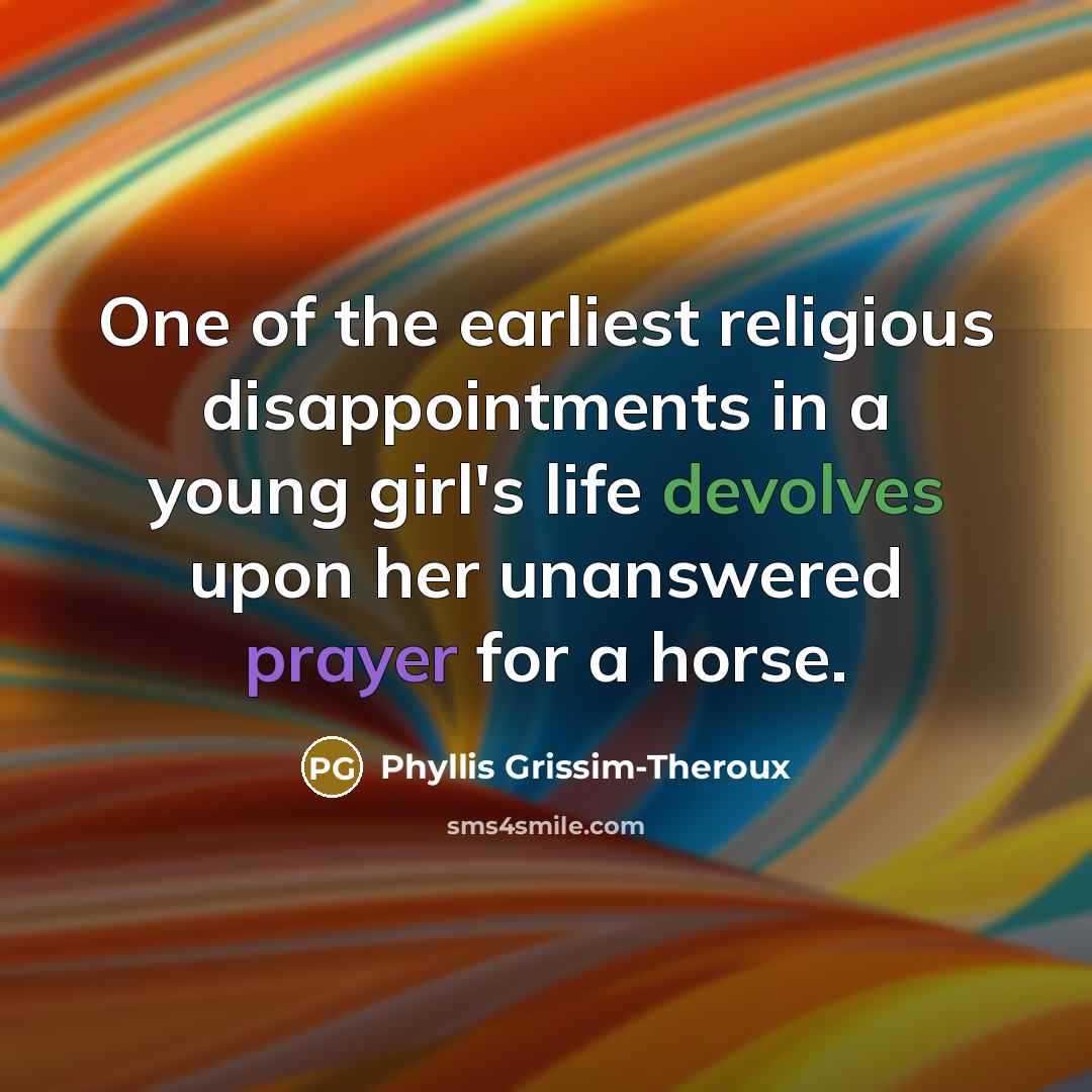 “One of the earliest religious disappointments in a young girl's life devolves upon her unanswered prayer for a horse.” quote by Phyllis Grissim-Theroux