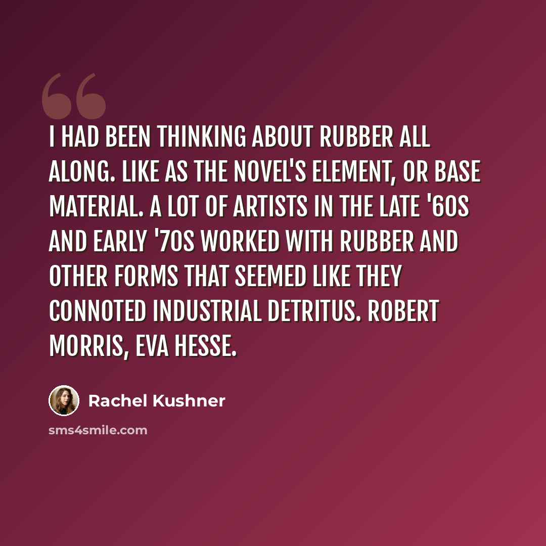 “I had been thinking about rubber all along. Like as the novel's element, or base material. A lot of artists in the late '60s and early '70s worked with rubber and other forms that seemed like they connoted industrial detritus. Robert Morris, Eva Hesse.” quote by Rachel Kushner