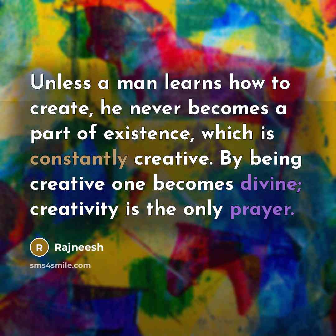 “Unless a man learns how to create, he never becomes a part of existence, which is constantly creative. By being creative one becomes divine; creativity is the only prayer.” quote by Rajneesh