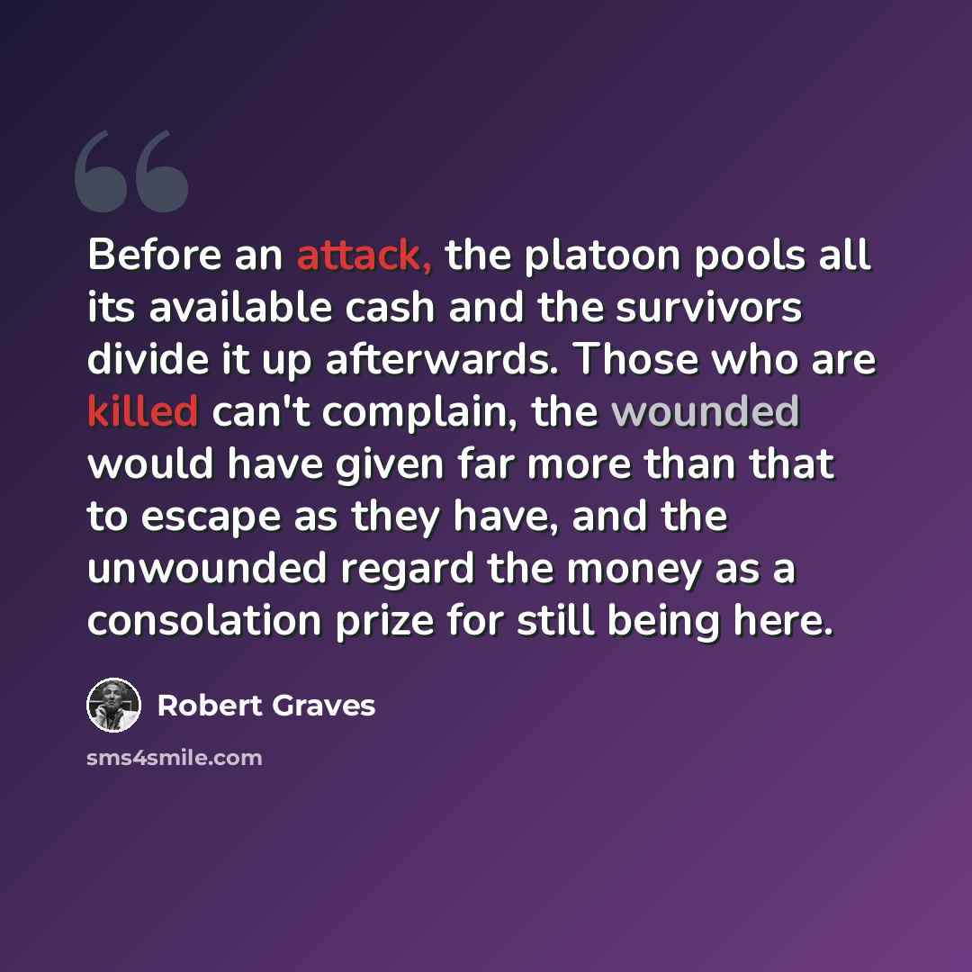 “Before an attack, the platoon pools all its available cash and the survivors divide it up afterwards. Those who are killed can't complain, the wounded would have given far more than that to escape as they have, and the unwounded regard the money as a consolation prize for still being here.” quote by Robert Graves