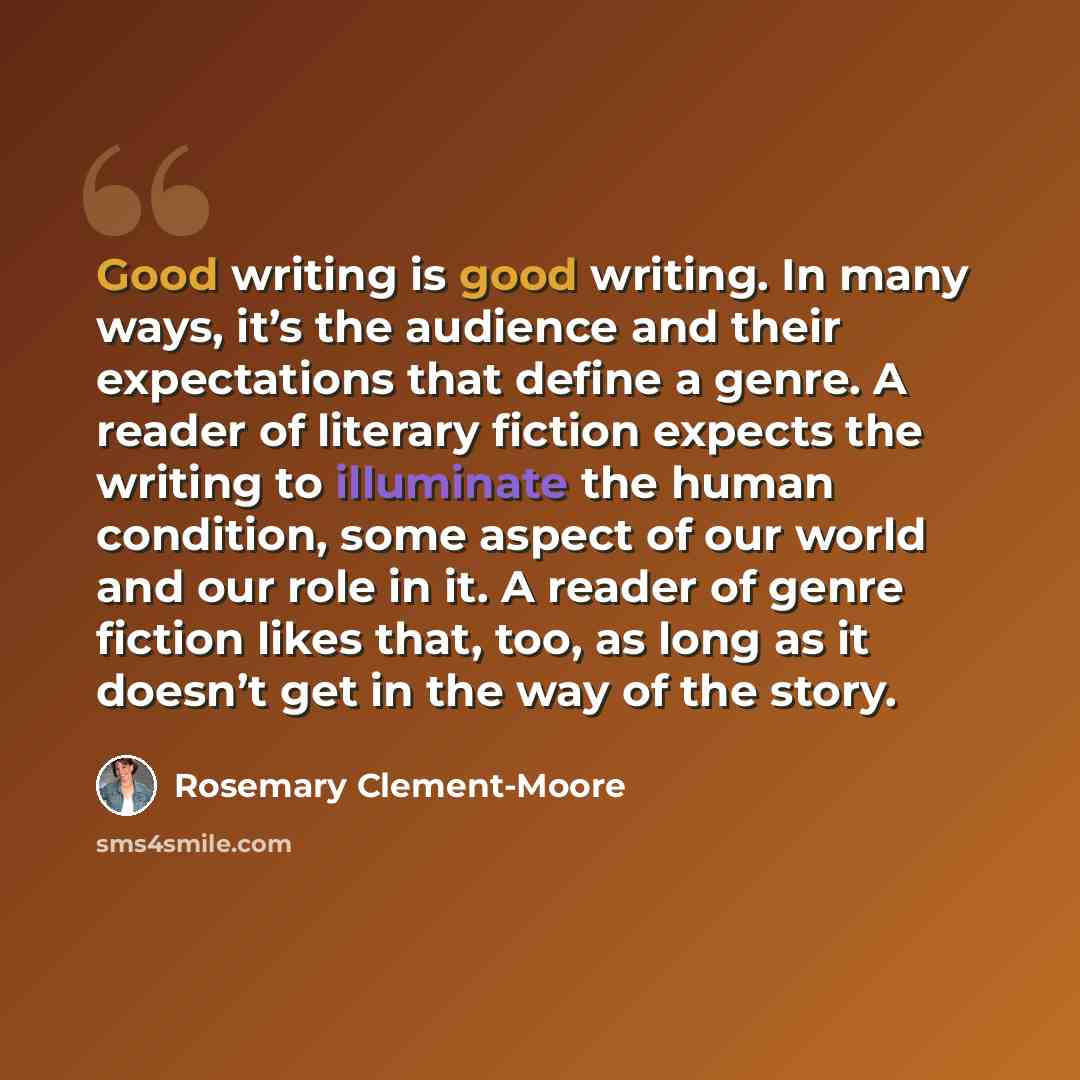 “Good writing is good writing. In many ways, it’s the audience and their expectations that define a genre. A reader of literary fiction expects the writing to illuminate the human condition, some aspect of our world and our role in it. A reader of genre fiction likes that, too, as long as it…” quote by Rosemary Clement-Moore