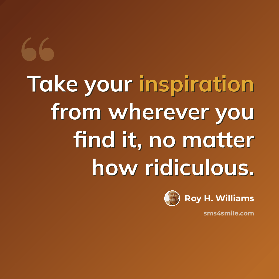 “Take your inspiration from wherever you find it, no matter how ridiculous.” quote by Roy H. Williams