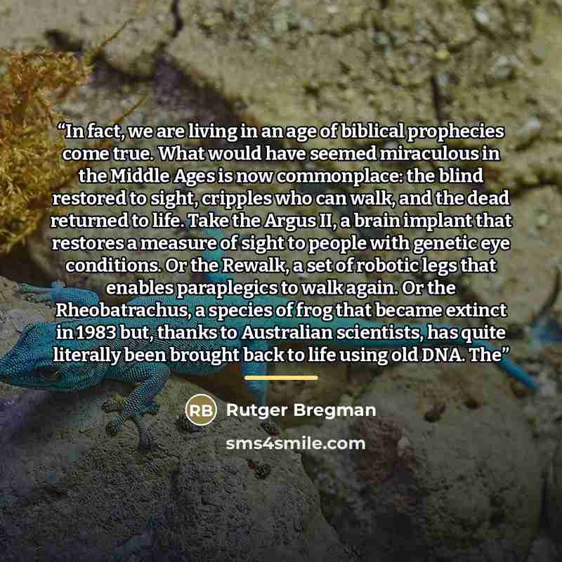 “In fact, we are living in an age of biblical prophecies come true. What would have seemed miraculous in the Middle Ages is now commonplace: the blind restored to sight, cripples who can walk, and the dead returned to life. Take the Argus II, a brain implant that restores a measure of sight to…” quote by Rutger Bregman