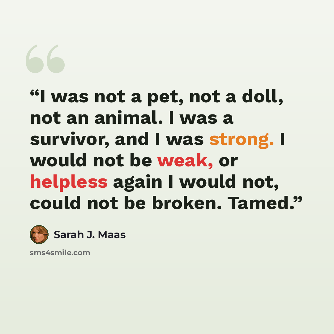 “I was not a pet, not a doll, not an animal. I was a survivor, and I was strong. I would not be weak, or helpless again I would not, could not be broken. Tamed.” quote by Sarah J. Maas