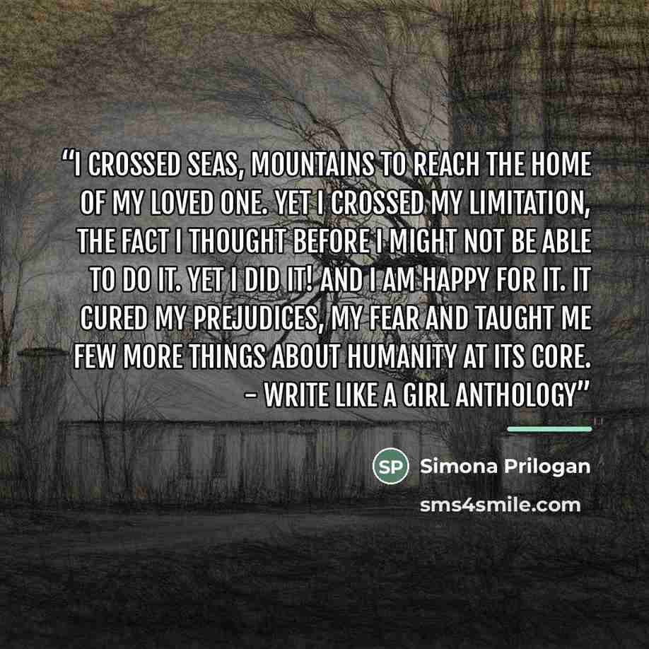 “I crossed seas, mountains to reach the home of my loved one. Yet I crossed my limitation, the fact I thought before I might not be able to do it. Yet I did it! And I am happy for it. It cured my prejudices, my fear and taught me few more things about humanity at its core. - Write Like A Girl…” quote by Simona Prilogan