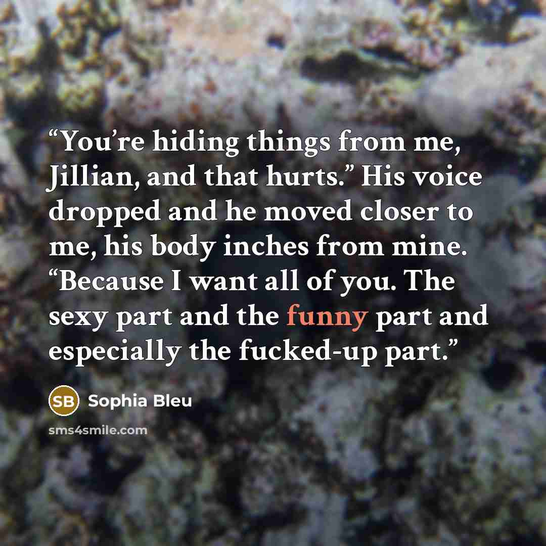“You’re hiding things from me, Jillian, and that hurts.” His voice dropped and he moved closer to me, his body inches from mine. “Because I want all of you. The sexy part and the funny part and especially the fucked-up part.” quote by Sophia Bleu