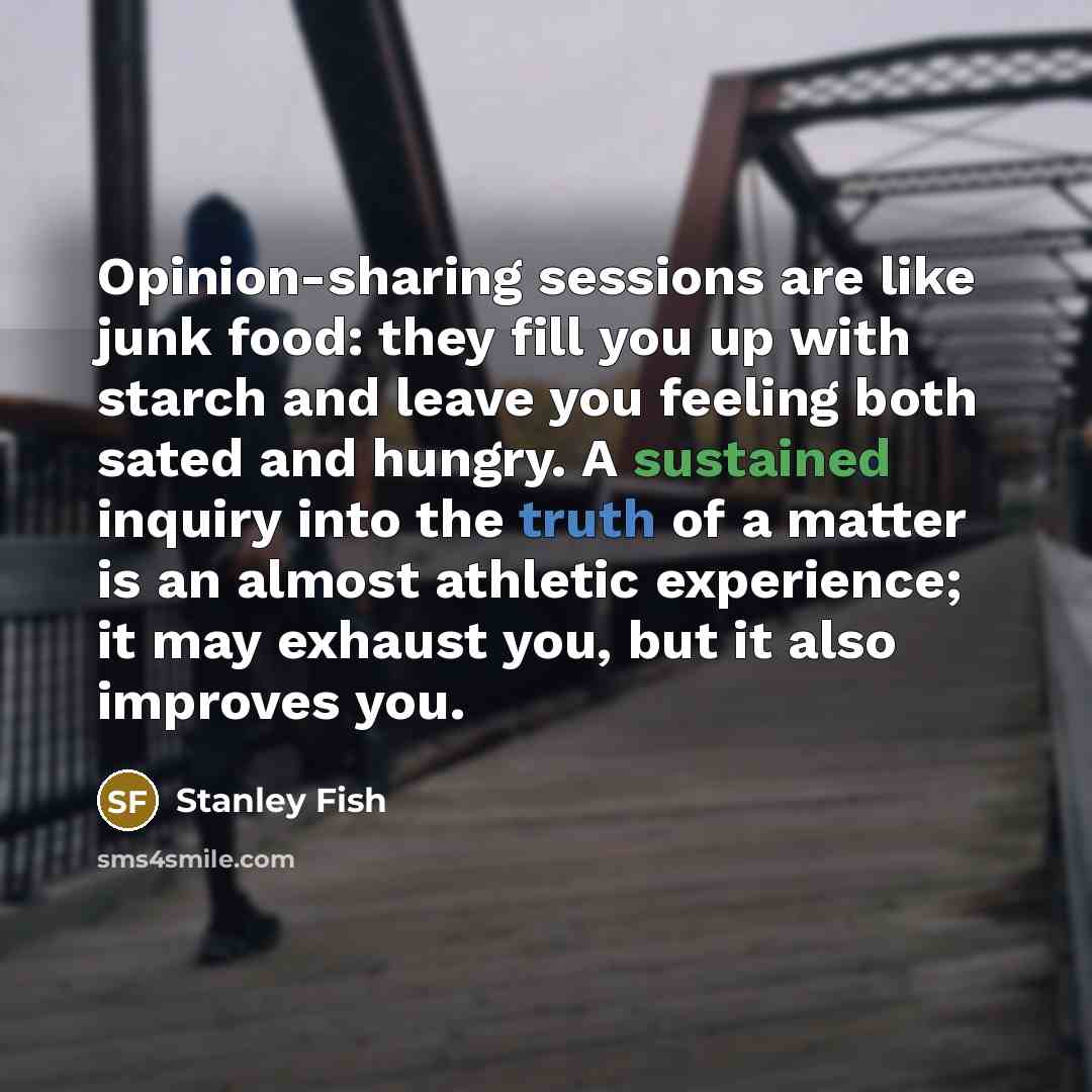 “Opinion-sharing sessions are like junk food: they fill you up with starch and leave you feeling both sated and hungry. A sustained inquiry into the truth of a matter is an almost athletic experience; it may exhaust you, but it also improves you.” quote by Stanley Fish