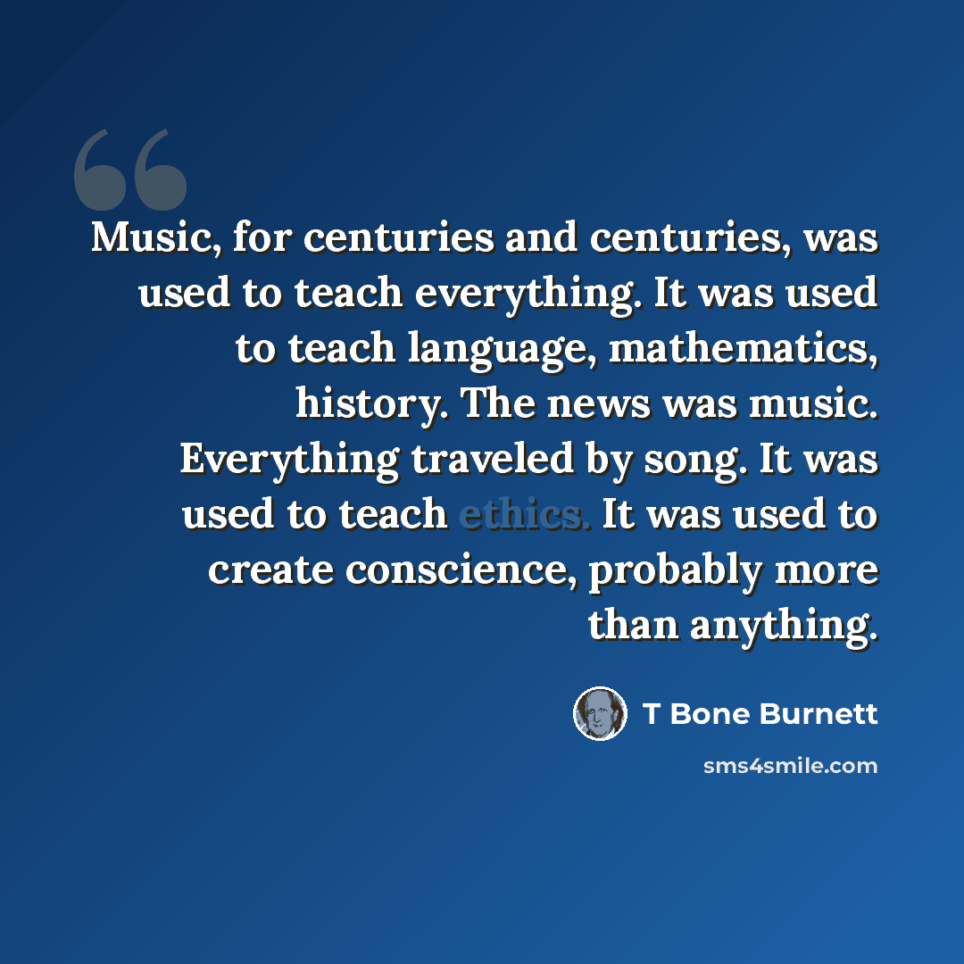 “Music, for centuries and centuries, was used to teach everything. It was used to teach language, mathematics, history. The news was music. Everything traveled by song. It was used to teach ethics. It was used to create conscience, probably more than anything.” quote by T Bone Burnett