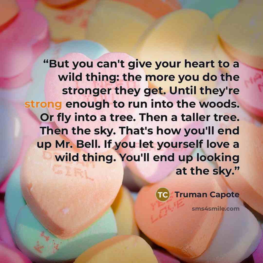 “But you can't give your heart to a wild thing: the more you do the stronger they get. Until they're strong enough to run into the woods. Or fly into a tree. Then a taller tree. Then the sky. That's how you'll end up Mr. Bell. If you let yourself love a wild thing. You'll end up looking at the sky.” quote by Truman Capote