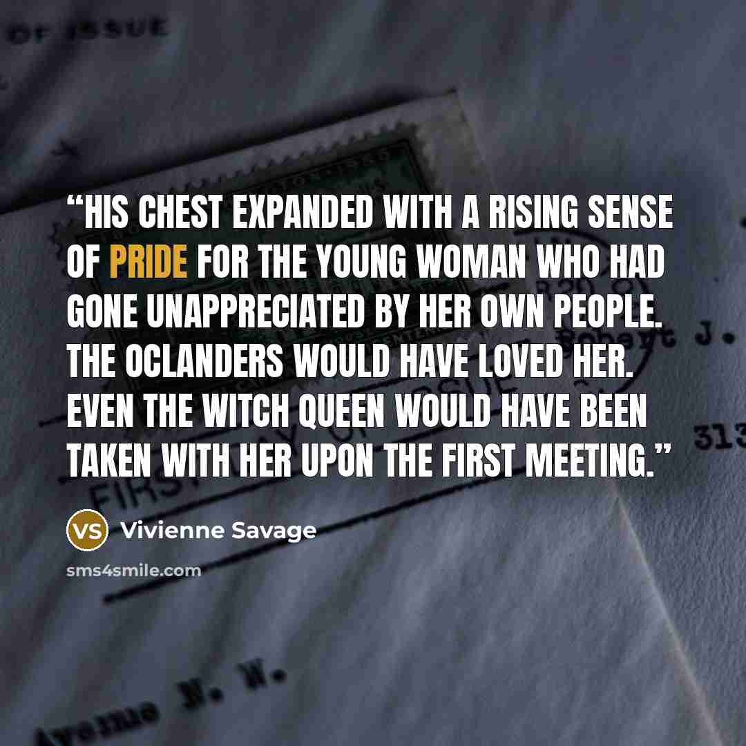 “His chest expanded with a rising sense of pride for the young woman who had gone unappreciated by her own people. The Oclanders would have loved her. Even the Witch Queen would have been taken with her upon the first meeting.” quote by Vivienne Savage