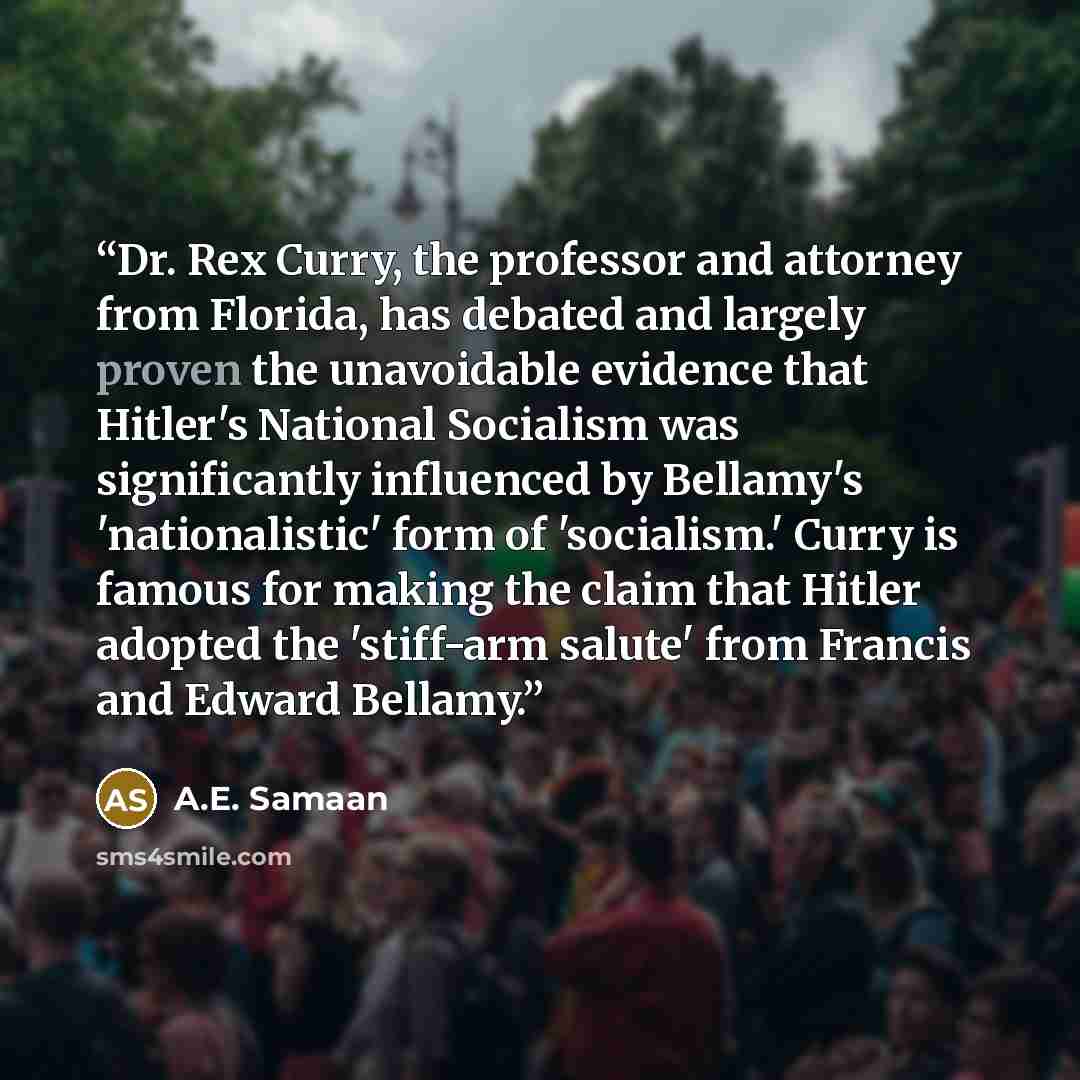“Dr. Rex Curry, the professor and attorney from Florida, has debated and largely proven the unavoidable evidence that Hitler's National Socialism was significantly influenced by Bellamy's 'nationalistic' form of 'socialism.' Curry is famous for making the claim that Hitler adopted the 'stiff-arm…” quote by A.E. Samaan