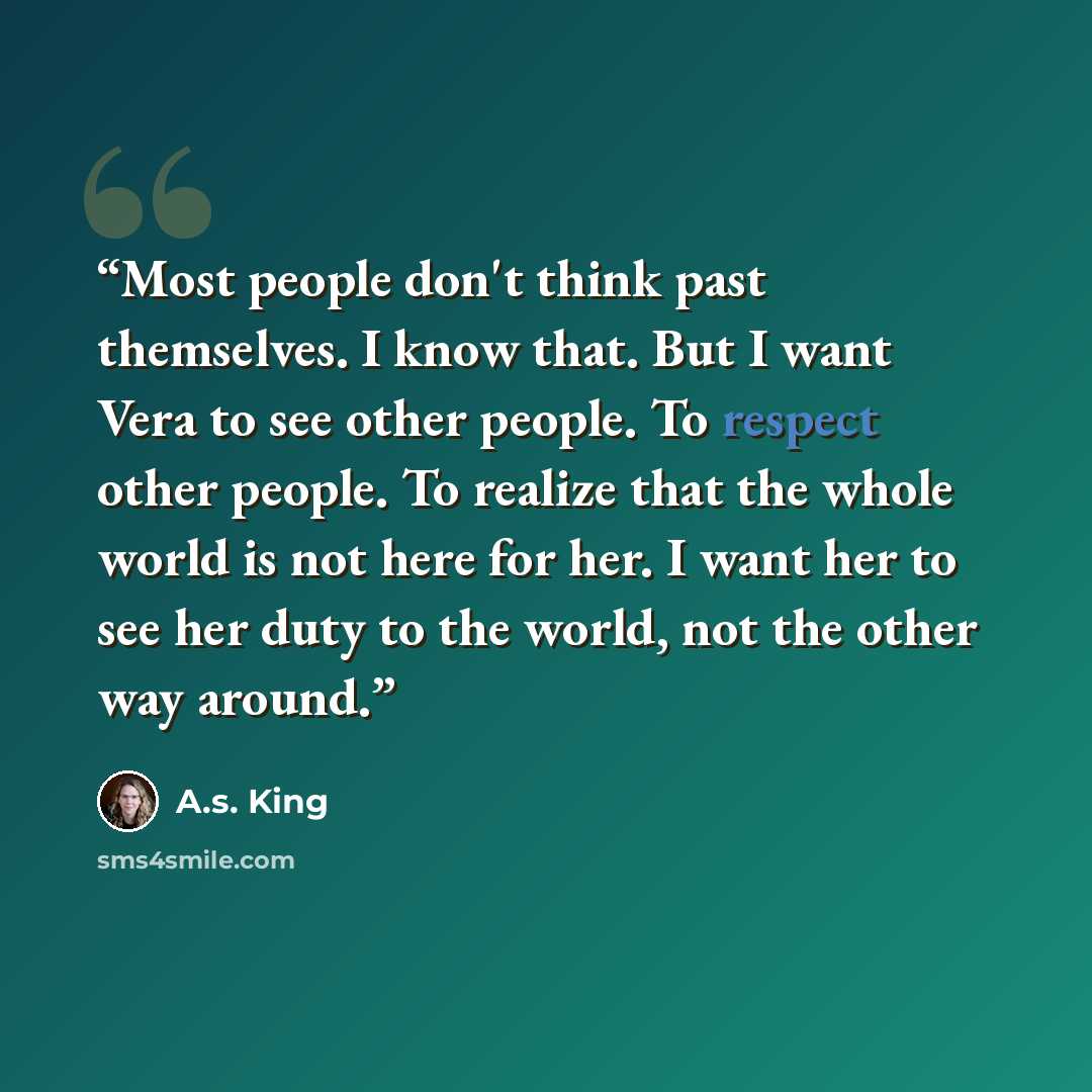 “Most people don't think past themselves. I know that. But I want Vera to see other people. To respect other people. To realize that the whole world is not here for her. I want her to see her duty to the world, not the other way around.” quote by A.S. King
