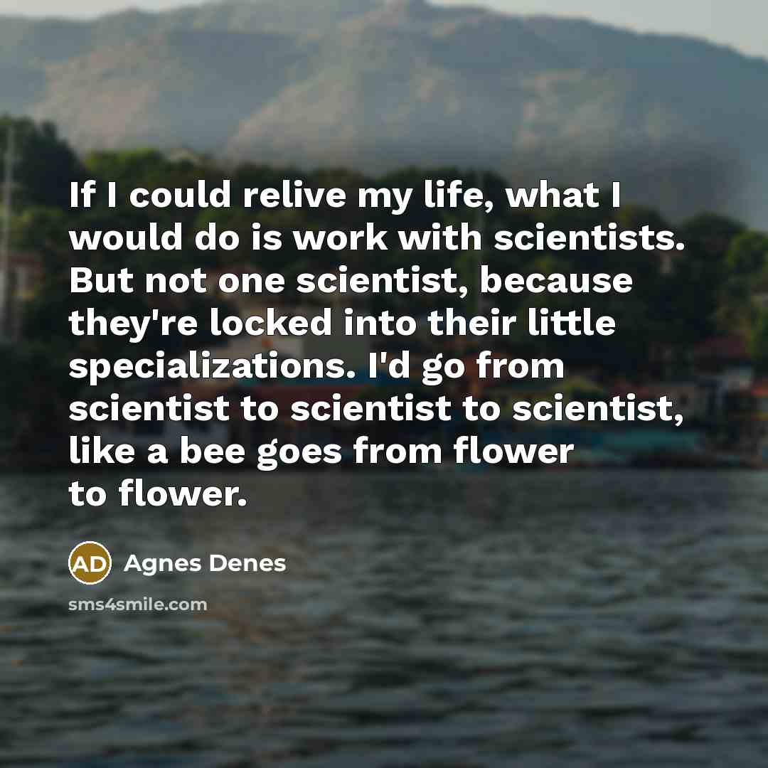“If I could relive my life, what I would do is work with scientists. But not one scientist, because they're locked into their little specializations. I'd go from scientist to scientist to scientist, like a bee goes from flower to flower.” quote by Agnes Denes